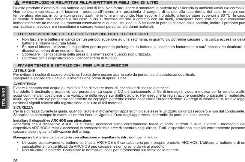 26ITALIANO▲! PRECAUZIONI RELATIVE ALLA BATTERIA AGLI IONI DI LITIOQuesto prodotto è dotato di una batteria agli ioni di litio. Non forare, aprire o smontare la batteria né utilizzarla in ambienti umidi e/o corrosivi. Non  collocare,  conservare  né lasciare  il  prodotto  all’interno o  in  prossimità  di sorgenti  di  calore,  alla  luce  diretta  del  sole,  in  luoghi  con temperatura elevata, in contenitori pressurizzati né in forni a microonde. Non esporre il prodotto a temperature superiori a 60 °C. In caso di perdite  di  fluido  dalla  batteria  e  nel caso in  cui  si  dovesse  entrare  a  contatto con tali  fluidi,  sciacquare  bene  con  acqua  e consultare immediatamente un medico. La mancata osservanza di queste istruzioni può causare la perdita di acido dalla batteria, inoltre il prodotto può surriscaldarsi, esplodere o incendiarsi e causare lesioni personali e/o danni materiali.OTTIMIZZAZIONE DELLE PRESTAZIONI DELLA BATTERIA•   Non lasciare la batteria in carica per un periodo superiore ad una settimana, in quanto ciò potrebbe causare una carica eccessiva della batteria e ridurne la durata totale.•   Se non si intende utilizzare il dispositivo per un periodo prolungato, la batteria si scaricherà lentamente e sarà necessario ricaricare il dispositivo prima di un nuovo utilizzo.•   Scollegare il caricabatteria dalla presa di alimentazione quando non utilizzato.•   Utilizzare con il dispositivo solo il caricabatteria ARCHOS.AVVERTENZE E ISTRUZIONI PER LA SICUREZZAATTENZIONEPer evitare il rischio di scosse elettriche, l’unità deve essere aperta solo da personale di assistenza qualificatoSpegnere e scollegare il cavo di alimentazione prima di aprire l’unità.AVVERTENZAEvitare il contatto con acqua o umidità al fine di evitare rischi di incendio e di scosse elettriche.Il prodotto è destinato a esclusivo uso personale. La copia di CD o il caricamento di file di immagini, video o musica per la vendita o altri scopi commerciali costituisce una violazione della legge sui diritti d’autore. Per eseguire la registrazione completa o parziale di materiale, lavori, opere d’arte e/o presentazioni protette da copyright potrebbe essere necessaria l’autorizzazione. Si prega di informarsi su tutte le leggi nazionali vigenti relative alla registrazione e all’uso di tali materiali.SICUREZZAPer la sicurezza durante la guida, quando l’auto è in movimento l’apparecchio deve essere utilizzato da un passeggero e non dal conducente. Si applicano comunque le eventuali norme locali in vigore sull’uso degli apparecchi elettronici da parte del conducente.Installare il dispositivo ARCHOS con attenzioneAccertarsi  che  il  dispositivo  ARCHOS  e  relativi  accessori  siano  correttamente  fissati  quando  utilizzati  in  auto.  Evitare  il  montaggio  del dispositivo ARCHOS e relativi accessori in prossimità delle aree di apertura degli airbag. Tutti i dispositivi non installati correttamente possono causare lesioni gravi all’attivazione dell’airbag.  Maneggiare batterie e caricabatteria con attenzione e rispettare le istruzioni per il riciclo•   Utilizzare esclusivamente batterie certificate ARCHOS e il caricabatteria per il proprio prodotto ARCHOS. L’utilizzo di batterie o di un caricabatteria non certificati da ARCHOS può causare lesioni gravi o danni al prodotto.•   Non bruciare le batterie. Consultare le normative locali per informazioni sul riciclo delle batterie.