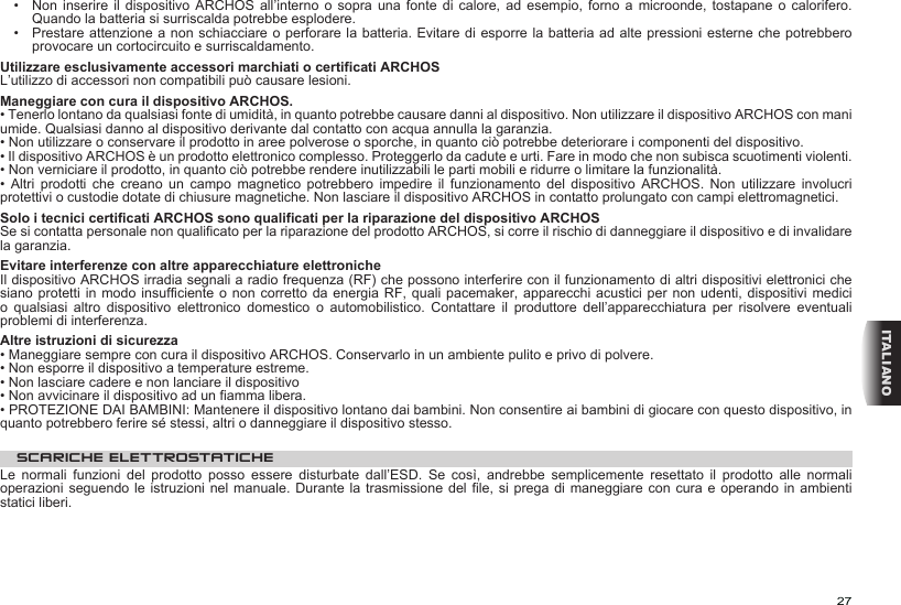 27ITALIANO•   Non inserire il dispositivo  ARCHOS  all’interno  o  sopra  una  fonte  di  calore,  ad esempio, forno a microonde, tostapane  o  calorifero. Quando la batteria si surriscalda potrebbe esplodere.•   Prestare attenzione a non schiacciare o perforare la batteria. Evitare di esporre la batteria ad alte pressioni esterne che potrebbero provocare un cortocircuito e surriscaldamento.Utilizzare esclusivamente accessori marchiati o certificati ARCHOSL’utilizzo di accessori non compatibili può causare lesioni.  Maneggiare con cura il dispositivo ARCHOS.• Tenerlo lontano da qualsiasi fonte di umidità, in quanto potrebbe causare danni al dispositivo. Non utilizzare il dispositivo ARCHOS con mani umide. Qualsiasi danno al dispositivo derivante dal contatto con acqua annulla la garanzia.• Non utilizzare o conservare il prodotto in aree polverose o sporche, in quanto ciò potrebbe deteriorare i componenti del dispositivo.• Il dispositivo ARCHOS è un prodotto elettronico complesso. Proteggerlo da cadute e urti. Fare in modo che non subisca scuotimenti violenti.• Non verniciare il prodotto, in quanto ciò potrebbe rendere inutilizzabili le parti mobili e ridurre o limitare la funzionalità.•  Altri  prodotti  che  creano  un  campo  magnetico  potrebbero  impedire  il  funzionamento  del  dispositivo  ARCHOS.  Non  utilizzare  involucri protettivi o custodie dotate di chiusure magnetiche. Non lasciare il dispositivo ARCHOS in contatto prolungato con campi elettromagnetici.Solo i tecnici certificati ARCHOS sono qualificati per la riparazione del dispositivo ARCHOSSe si contatta personale non qualificato per la riparazione del prodotto ARCHOS, si corre il rischio di danneggiare il dispositivo e di invalidare la garanzia.Evitare interferenze con altre apparecchiature elettronicheIl dispositivo ARCHOS irradia segnali a radio frequenza (RF) che possono interferire con il funzionamento di altri dispositivi elettronici che siano protetti in modo  insufficiente o non corretto da energia RF,  quali pacemaker, apparecchi acustici per  non udenti, dispositivi medici o  qualsiasi  altro  dispositivo  elettronico  domestico  o  automobilistico.  Contattare  il  produttore  dell’apparecchiatura  per  risolvere  eventuali problemi di interferenza.Altre istruzioni di sicurezza• Maneggiare sempre con cura il dispositivo ARCHOS. Conservarlo in un ambiente pulito e privo di polvere.• Non esporre il dispositivo a temperature estreme.• Non lasciare cadere e non lanciare il dispositivo• Non avvicinare il dispositivo ad un fiamma libera.• PROTEZIONE DAI BAMBINI: Mantenere il dispositivo lontano dai bambini. Non consentire ai bambini di giocare con questo dispositivo, in quanto potrebbero ferire sé stessi, altri o danneggiare il dispositivo stesso.SCARICHE ELETTROSTATICHELe  normali  funzioni  del  prodotto  posso  essere  disturbate  dall’ESD.  Se  così,  andrebbe  semplicemente  resettato  il  prodotto  alle  normali operazioni seguendo le istruzioni nel manuale. Durante la trasmissione del  file, si  prega di  maneggiare con cura e operando in ambienti statici liberi.