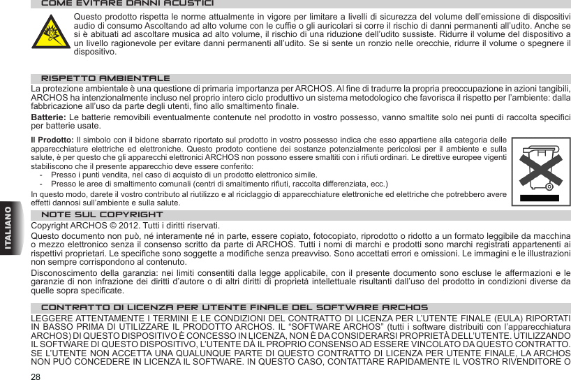 28ITALIANOCOME EVITARE DANNI ACUSTICIQuesto prodotto rispetta le norme attualmente in vigore per limitare a livelli di sicurezza del volume dell’emissione di dispositivi audio di consumo Ascoltando ad alto volume con le cuffie o gli auricolari si corre il rischio di danni permanenti all’udito. Anche se si è abituati ad ascoltare musica ad alto volume, il rischio di una riduzione dell’udito sussiste. Ridurre il volume del dispositivo a un livello ragionevole per evitare danni permanenti all’udito. Se si sente un ronzio nelle orecchie, ridurre il volume o spegnere il dispositivo. RISPETTO AMBIENTALELa protezione ambientale è una questione di primaria importanza per ARCHOS. Al fine di tradurre la propria preoccupazione in azioni tangibili, ARCHOS ha intenzionalmente incluso nel proprio intero ciclo produttivo un sistema metodologico che favorisca il rispetto per l’ambiente: dalla fabbricazione all’uso da parte degli utenti, fino allo smaltimento finale.Batterie: Le batterie removibili eventualmente contenute nel prodotto in vostro possesso, vanno smaltite solo nei punti di raccolta specifici per batterie usate.Il Prodotto: Il simbolo con il bidone sbarrato riportato sul prodotto in vostro possesso indica che esso appartiene alla categoria delle apparecchiature  elettriche  ed  elettroniche.  Questo  prodoto  contiene  dei  sostanze  potenzialmente  pericolosi  per  il  ambiente  e  sulla salute, è per questo che gli apparecchi elettronici ARCHOS non possono essere smaltiti con i rifiuti ordinari. Le direttive europee vigenti stabiliscono che il presente apparecchio deve essere conferito:-  Presso i punti vendita, nel caso di acquisto di un prodotto elettronico simile. -  Presso le aree di smaltimento comunali (centri di smaltimento rifiuti, raccolta differenziata, ecc.)In questo modo, darete il vostro contributo al riutilizzo e al riciclaggio di apparecchiature elettroniche ed elettriche che potrebbero avere effetti dannosi sull’ambiente e sulla salute.NOTE SUL COPYRIGHTCopyright ARCHOS © 2012. Tutti i diritti riservati.Questo documento non può, né interamente né in parte, essere copiato, fotocopiato, riprodotto o ridotto a un formato leggibile da macchina o mezzo elettronico senza il consenso scritto da parte di ARCHOS. Tutti i nomi di marchi e prodotti sono marchi registrati appartenenti ai rispettivi proprietari. Le specifiche sono soggette a modifiche senza preavviso. Sono accettati errori e omissioni. Le immagini e le illustrazioni non sempre corrispondono al contenuto.Disconoscimento della garanzia: nei  limiti consentiti dalla legge applicabile,  con il presente documento sono  escluse le affermazioni e  le garanzie di non infrazione dei diritti d’autore o di altri diritti di proprietà intellettuale risultanti dall’uso del prodotto in condizioni diverse da quelle sopra specificate. CONTRATTO DI LICENZA PER UTENTE FINALE DEL SOFTWARE ARCHOSLEGGERE ATTENTAMENTE I TERMINI E LE CONDIZIONI DEL CONTRATTO DI LICENZA PER L’UTENTE FINALE (EULA) RIPORTATI IN BASSO  PRIMA DI UTILIZZARE IL PRODOTTO ARCHOS. IL “SOFTWARE ARCHOS” (tutti i  software distribuiti con  l’apparecchiatura ARCHOS) DI QUESTO DISPOSITIVO È CONCESSO IN LICENZA, NON È DA CONSIDERARSI PROPRIETÀ DELL’UTENTE. UTILIZZANDO IL SOFTWARE DI QUESTO DISPOSITIVO, L’UTENTE DÀ IL PROPRIO CONSENSO AD ESSERE VINCOLATO DA QUESTO CONTRATTO. SE L’UTENTE NON ACCETTA UNA QUALUNQUE PARTE DI QUESTO CONTRATTO DI LICENZA PER UTENTE FINALE, LA ARCHOS NON PUÓ CONCEDERE IN LICENZA IL SOFTWARE. IN QUESTO CASO, CONTATTARE RAPIDAMENTE IL VOSTRO RIVENDITORE O 