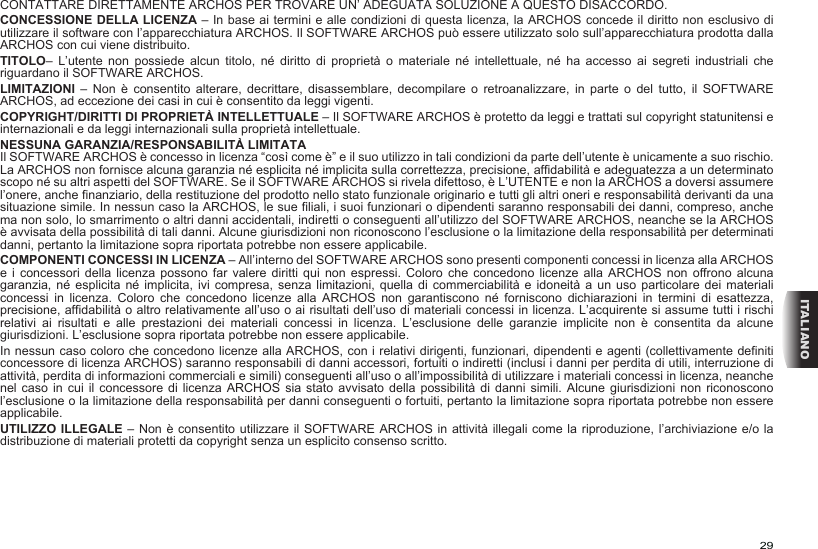 29ITALIANOCONTATTARE DIRETTAMENTE ARCHOS PER TROVARE UN’ ADEGUATA SOLUZIONE A QUESTO DISACCORDO.CONCESSIONE DELLA LICENZA – In base ai termini e alle condizioni di questa licenza, la ARCHOS concede il diritto non esclusivo di utilizzare il software con l’apparecchiatura ARCHOS. Il SOFTWARE ARCHOS può essere utilizzato solo sull’apparecchiatura prodotta dalla ARCHOS con cui viene distribuito. TITOLO–  L’utente  non  possiede  alcun  titolo,  né  diritto  di  proprietà  o  materiale  né  intellettuale,  né  ha  accesso  ai  segreti  industriali  che riguardano il SOFTWARE ARCHOS.LIMITAZIONI  –  Non  è  consentito  alterare,  decrittare,  disassemblare,  decompilare  o  retroanalizzare,  in  parte  o  del  tutto,  il  SOFTWARE ARCHOS, ad eccezione dei casi in cui è consentito da leggi vigenti.COPYRIGHT/DIRITTI DI PROPRIETÀ INTELLETTUALE – Il SOFTWARE ARCHOS è protetto da leggi e trattati sul copyright statunitensi e internazionali e da leggi internazionali sulla proprietà intellettuale. NESSUNA GARANZIA/RESPONSABILITÀ LIMITATAIl SOFTWARE ARCHOS è concesso in licenza “così come è” e il suo utilizzo in tali condizioni da parte dell’utente è unicamente a suo rischio. La ARCHOS non fornisce alcuna garanzia né esplicita né implicita sulla correttezza, precisione, affidabilità e adeguatezza a un determinato scopo né su altri aspetti del SOFTWARE. Se il SOFTWARE ARCHOS si rivela difettoso, è L’UTENTE e non la ARCHOS a doversi assumere l’onere, anche finanziario, della restituzione del prodotto nello stato funzionale originario e tutti gli altri oneri e responsabilità derivanti da una situazione simile. In nessun caso la ARCHOS, le sue filiali, i suoi funzionari o dipendenti saranno responsabili dei danni, compreso, anche ma non solo, lo smarrimento o altri danni accidentali, indiretti o conseguenti all’utilizzo del SOFTWARE ARCHOS, neanche se la ARCHOS è avvisata della possibilità di tali danni. Alcune giurisdizioni non riconoscono l’esclusione o la limitazione della responsabilità per determinati danni, pertanto la limitazione sopra riportata potrebbe non essere applicabile.COMPONENTI CONCESSI IN LICENZA – All’interno del SOFTWARE ARCHOS sono presenti componenti concessi in licenza alla ARCHOS e i concessori  della  licenza  possono  far  valere  diritti qui non espressi.  Coloro  che  concedono  licenze  alla  ARCHOS  non offrono alcuna garanzia, né esplicita  né  implicita,  ivi  compresa,  senza limitazioni, quella di commerciabilità  e  idoneità  a  un  uso particolare dei materiali concessi  in  licenza.  Coloro  che  concedono  licenze  alla  ARCHOS  non  garantiscono  né  forniscono  dichiarazioni  in  termini  di  esattezza, precisione, affidabilità o altro relativamente all’uso o ai risultati dell’uso di materiali concessi in licenza. L’acquirente si assume tutti i rischi relativi  ai  risultati  e  alle  prestazioni  dei  materiali  concessi  in  licenza.  L’esclusione  delle  garanzie  implicite  non  è  consentita  da  alcune giurisdizioni. L’esclusione sopra riportata potrebbe non essere applicabile.In nessun caso coloro che concedono licenze alla ARCHOS, con i relativi dirigenti, funzionari, dipendenti e agenti (collettivamente definiti concessore di licenza ARCHOS) saranno responsabili di danni accessori, fortuiti o indiretti (inclusi i danni per perdita di utili, interruzione di attività, perdita di informazioni commerciali e simili) conseguenti all’uso o all’impossibilità di utilizzare i materiali concessi in licenza, neanche nel caso in  cui  il  concessore  di licenza ARCHOS sia stato  avvisato  della  possibilità  di danni simili. Alcune giurisdizioni non  riconoscono l’esclusione o la limitazione della responsabilità per danni conseguenti o fortuiti, pertanto la limitazione sopra riportata potrebbe non essere applicabile.UTILIZZO ILLEGALE – Non è consentito utilizzare il SOFTWARE ARCHOS in attività illegali come la riproduzione, l’archiviazione e/o la distribuzione di materiali protetti da copyright senza un esplicito consenso scritto.