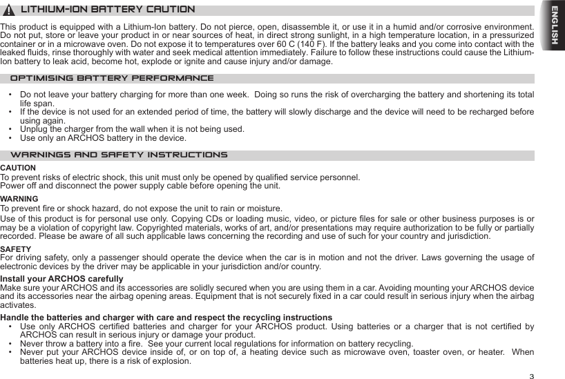 3ENGLISH▲! LITHIUM-ION BATTERY CAUTIONThis product is equipped with a Lithium-Ion battery. Do not pierce, open, disassemble it, or use it in a humid and/or corrosive environment. Do not put, store or leave your product in or near sources of heat, in direct strong sunlight, in a high temperature location, in a pressurized container or in a microwave oven. Do not expose it to temperatures over 60 C (140 F). If the battery leaks and you come into contact with the leaked uids, rinse thoroughly with water and seek medical attention immediately. Failure to follow these instructions could cause the Lithium-Ion battery to leak acid, become hot, explode or ignite and cause injury and/or damage.OPTIMISING BATTERY PERFORMANCE•  Do not leave your battery charging for more than one week.  Doing so runs the risk of overcharging the battery and shortening its total life span.•  If the device is not used for an extended period of time, the battery will slowly discharge and the device will need to be recharged before using again.•  Unplug the charger from the wall when it is not being used.•  Use only an ARCHOS battery in the device.WARNINGS AND SAFETY INSTRUCTIONSCAUTIONTo prevent risks of electric shock, this unit must only be opened by qualied service personnel.Power off and disconnect the power supply cable before opening the unit.WARNINGTo prevent re or shock hazard, do not expose the unit to rain or moisture.Use of this product is for personal use only. Copying CDs or loading music, video, or picture les for sale or other business purposes is or may be a violation of copyright law. Copyrighted materials, works of art, and/or presentations may require authorization to be fully or partially recorded. Please be aware of all such applicable laws concerning the recording and use of such for your country and jurisdiction.SAFETYFor driving safety, only a passenger should operate the device when the car is in motion and not the driver. Laws governing the usage of electronic devices by the driver may be applicable in your jurisdiction and/or country.Install your ARCHOS carefullyMake sure your ARCHOS and its accessories are solidly secured when you are using them in a car. Avoiding mounting your ARCHOS device and its accessories near the airbag opening areas. Equipment that is not securely xed in a car could result in serious injury when the airbag activates. Handle the batteries and charger with care and respect the recycling instructions•   Use  only  ARCHOS  certied  batteries  and  charger  for  your  ARCHOS  product.  Using  batteries  or  a  charger  that  is  not  certied  by ARCHOS can result in serious injury or damage your product.•   Never throw a battery into a re.  See your current local regulations for information on battery recycling.•   Never put  your ARCHOS device  inside  of, or on  top  of, a heating  device  such as microwave oven,  toaster oven, or heater.  When batteries heat up, there is a risk of explosion.