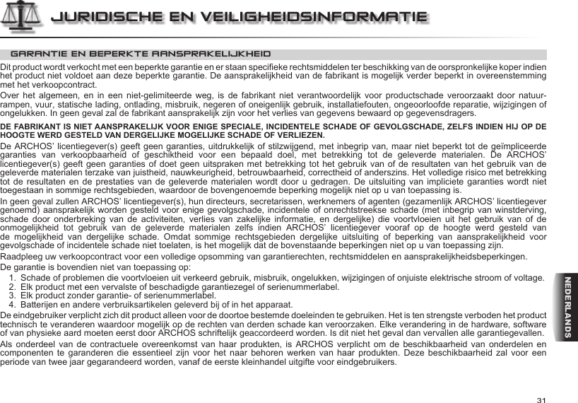 31NEDERLANDSJURIDISCHE EN VEILIGHEIDSINFORMATIEGARANTIE EN BEPERKTE AANSPRAKELIJKHEIDDit product wordt verkocht met een beperkte garantie en er staan specieke rechtsmiddelen ter beschikking van de oorspronkelijke koper indien het product niet voldoet aan deze beperkte garantie. De aansprakelijkheid van de fabrikant is mogelijk verder beperkt in overeenstemming met het verkoopcontract.Over  het  algemeen,  en  in  een  niet-gelimiteerde  weg,  is  de  fabrikant  niet  verantwoordelijk  voor  productschade  veroorzaakt  door natuur-rampen, vuur, statische lading, ontlading, misbruik, negeren of oneigenlijk gebruik, installatiefouten, ongeoorloofde reparatie, wijzigingen of ongelukken. In geen geval zal de fabrikant aansprakelijk zijn voor het verlies van gegevens bewaard op gegevensdragers.DE FABRIKANT IS NIET AANSPRAKELIJK VOOR ENIGE SPECIALE, INCIDENTELE SCHADE OF GEVOLGSCHADE, ZELFS INDIEN HIJ OP DE HOOGTE WERD GESTELD VAN DERGELIJKE MOGELIJKE SCHADE OF VERLIEZEN.De ARCHOS’ licentiegever(s) geeft geen garanties, uitdrukkelijk of stilzwijgend, met inbegrip van, maar niet beperkt tot de geïmpliceerde garanties  van  verkoopbaarheid  of  geschiktheid  voor  een  bepaald  doel,  met  betrekking  tot  de  geleverde  materialen.  De  ARCHOS’ licentiegever(s) geeft geen  garanties of doet geen uitspraken met betrekking tot het gebruik van of de resultaten van het gebruik van de geleverde materialen terzake van juistheid, nauwkeurigheid, betrouwbaarheid, correctheid of anderszins. Het volledige risico met betrekking tot de resultaten  en  de  prestaties  van  de  geleverde  materialen  wordt door u gedragen. De uitsluiting van impliciete  garanties  wordt  niet toegestaan in sommige rechtsgebieden, waardoor de bovengenoemde beperking mogelijk niet op u van toepassing is.In geen geval zullen ARCHOS’ licentiegever(s), hun directeurs, secretarissen, werknemers of agenten (gezamenlijk ARCHOS’ licentiegever genoemd) aansprakelijk worden gesteld voor enige gevolgschade, incidentele of onrechtstreekse schade (met inbegrip van winstderving, schade  door  onderbreking  van  de  activiteiten,  verlies  van  zakelijke  informatie,  en  dergelijke)  die  voortvloeien  uit  het  gebruik  van  of  de onmogelijkheid  tot  gebruik  van  de  geleverde  materialen  zelfs  indien  ARCHOS’  licentiegever  vooraf  op  de  hoogte  werd  gesteld  van de  mogelijkheid  van  dergelijke  schade.  Omdat  sommige  rechtsgebieden  dergelijke  uitsluiting  of  beperking  van  aansprakelijkheid  voor gevolgschade of incidentele schade niet toelaten, is het mogelijk dat de bovenstaande beperkingen niet op u van toepassing zijn.Raadpleeg uw verkoopcontract voor een volledige opsomming van garantierechten, rechtsmiddelen en aansprakelijkheidsbeperkingen.De garantie is bovendien niet van toepassing op:1.  Schade of problemen die voortvloeien uit verkeerd gebruik, misbruik, ongelukken, wijzigingen of onjuiste elektrische stroom of voltage.2.  Elk product met een vervalste of beschadigde garantiezegel of serienummerlabel.3.  Elk product zonder garantie- of serienummerlabel.4.  Batterijen en andere verbruiksartikelen geleverd bij of in het apparaat.De eindgebruiker verplicht zich dit product alleen voor de doortoe bestemde doeleinden te gebruiken. Het is ten strengste verboden het product technisch te veranderen waardoor mogelijk op de rechten van derden schade kan veroorzaken. Elke verandering in de hardware, software of van physieke aard moeten eerst door ARCHOS schriftelijk geaccordeerd worden. Is dit niet het geval dan vervallen alle garantiegevallen.Als onderdeel  van  de  contractuele  overeenkomst van haar  produkten,  is  ARCHOS  verplicht om de  beschikbaarheid  van  onderdelen  en componenten te  garanderen  die  essentieel zijn  voor  het  naar  behoren werken  van  haar  produkten.  Deze beschikbaarheid  zal  voor  een periode van twee jaar gegarandeerd worden, vanaf de eerste kleinhandel uitgifte voor eindgebruikers.