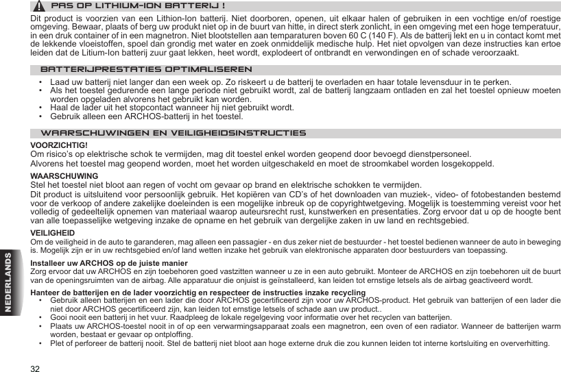 32NEDERLANDS▲! PAS OP LITHIUM-ION BATTERIJ !Dit product  is  voorzien  van  een Lithion-Ion batterij. Niet doorboren,  openen,  uit  elkaar  halen of gebruiken in een  vochtige  en/of  roestige omgeving. Bewaar, plaats of berg uw produkt niet op in de buurt van hitte, in direct sterk zonlicht, in een omgeving met een hoge temperatuur, in een druk container of in een magnetron. Niet blootstellen aan temparaturen boven 60 C (140 F). Als de batterij lekt en u in contact komt met de lekkende vloeistoffen, spoel dan grondig met water en zoek onmiddelijk medische hulp. Het niet opvolgen van deze instructies kan ertoe leiden dat de Litium-Ion batterij zuur gaat lekken, heet wordt, explodeert of ontbrandt en verwondingen en of schade veroorzaakt.BATTERIJPRESTATIES OPTIMALISEREN•   Laad uw batterij niet langer dan een week op. Zo riskeert u de batterij te overladen en haar totale levensduur in te perken.•   Als het toestel gedurende een lange periode niet gebruikt wordt, zal de batterij langzaam ontladen en zal het toestel opnieuw moeten worden opgeladen alvorens het gebruikt kan worden.•   Haal de lader uit het stopcontact wanneer hij niet gebruikt wordt.•   Gebruik alleen een ARCHOS-batterij in het toestel.WAARSCHUWINGEN EN VEILIGHEIDSINSTRUCTIESVOORZICHTIG!Om risico’s op elektrische schok te vermijden, mag dit toestel enkel worden geopend door bevoegd dienstpersoneel.Alvorens het toestel mag geopend worden, moet het worden uitgeschakeld en moet de stroomkabel worden losgekoppeld.WAARSCHUWINGStel het toestel niet bloot aan regen of vocht om gevaar op brand en elektrische schokken te vermijden.Dit product is uitsluitend voor persoonlijk gebruik. Het kopiëren van CD’s of het downloaden van muziek-, video- of fotobestanden bestemd voor de verkoop of andere zakelijke doeleinden is een mogelijke inbreuk op de copyrightwetgeving. Mogelijk is toestemming vereist voor het volledig of gedeeltelijk opnemen van materiaal waarop auteursrecht rust, kunstwerken en presentaties. Zorg ervoor dat u op de hoogte bent van alle toepasselijke wetgeving inzake de opname en het gebruik van dergelijke zaken in uw land en rechtsgebied.VEILIGHEIDOm de veiligheid in de auto te garanderen, mag alleen een passagier - en dus zeker niet de bestuurder - het toestel bedienen wanneer de auto in beweging is. Mogelijk zijn er in uw rechtsgebied en/of land wetten inzake het gebruik van elektronische apparaten door bestuurders van toepassing.Installeer uw ARCHOS op de juiste manierZorg ervoor dat uw ARCHOS en zijn toebehoren goed vastzitten wanneer u ze in een auto gebruikt. Monteer de ARCHOS en zijn toebehoren uit de buurt van de openingsruimten van de airbag. Alle apparatuur die onjuist is geïnstalleerd, kan leiden tot ernstige letsels als de airbag geactiveerd wordt.  Hanteer de batterijen en de lader voorzichtig en respecteer de instructies inzake recycling•   Gebruik alleen batterijen en een lader die door ARCHOS gecerticeerd zijn voor uw ARCHOS-product. Het gebruik van batterijen of een lader die niet door ARCHOS gecerticeerd zijn, kan leiden tot ernstige letsels of schade aan uw product..•   Gooi nooit een batterij in het vuur. Raadpleeg de lokale regelgeving voor informatie over het recyclen van batterijen.•   Plaats uw ARCHOS-toestel nooit in of op een verwarmingsapparaat zoals een magnetron, een oven of een radiator. Wanneer de batterijen warm worden, bestaat er gevaar op ontplofng.•   Plet of perforeer de batterij nooit. Stel de batterij niet bloot aan hoge externe druk die zou kunnen leiden tot interne kortsluiting en oververhitting.