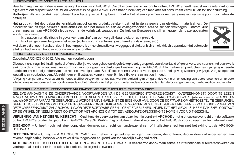 34NEDERLANDSAANDACHT VOOR HET MILIEUBescherming van het milieu is een belangrijke zaak voor ARCHOS. Om dit in concrete acties om te zetten, ARCHOS heeft bewust een aantal methoden bijgeleverd dat respect voor het milieu voorstaat in de gehele cyclus van haar produkten; van fabrikatie tot consument verbruik, en tot slot opruiming.Batterijen: Als  uw  produkt een  uitneembare  batterij verpakking  bevat,  moet u het  alleen opruimen in  een  aangewezen verzamelpunt  voor  gebruikte batterijen. Het produkt: Het doorgekruiste vuilnisbalsymbool  op uw  produkt betekent  dat het  in de  categorie van  elektrisch materiaal  valt. De producten van dit type bevatten substanties die aan het milieu en aan de volksgezondheid schade kunnen toevoegen. Daarom kunt u een apparaat  van ARCHOS niet gewoon in de  vuilnisbak weggooien. De  huidige Europese richtlijnen  vragen dat deze  apparaten worden verzameld:-  In plaatsen van distributie in geval van aanschaf van een vergelijkbaar elektronisch produkt.-  In lokaal gecreeerde opruim gebieden (vuilnis opruim centrums, gesorteerd afvalsysteem, etc.)Met deze actie, neemt u aktief deel in het hergebruik en hercirculatie van weggegooid elektronisch en elektrisch apparatuur dat potentiele effekten had kunnen hebben voor milieu en gezondheid.AUTEURSRECHTAANDUIDINGCopyright ARCHOS © 2012. Alle rechten voorbehouden.Dit document mag niet, in zijn geheel of gedeeltelijk, worden gekopieerd, gefotokopieerd, gereproduceerd, vertaald of geconverteerd naar om het even welk elektronisch of machinaal leesbare vorm zonder voorafgaande schriftelijke toestemming van ARCHOS. Alle merken en productnamen zijn geregistreerde handelsmerken en eigendom van hun respectieve eigenaars. Specicaties kunnen zonder voorafgaande kennisgeving worden gewijzigd. Vergissingen en weglatingen voorbehouden. Afbeeldingen en illustraties komen mogelijk niet altijd overeen met de inhoud.Afwijzing van garantie: voor zover de toepasselijke wetgeving het toelaat, worden verklaringen en garanties van niet-schending van auteursrechten en andere intellectuele eigendomsrechten voortvloeiende uit het gebruik van het product onder andere voorwaarden dan de bovengenoemde, hierbij expliciet uitgesloten.GEBRUIKSRECHTOVEREENKOMST VOOR ARCHOS-SOFTWAREGELIEVE  AANDACHTIG  DE  ONDERSTAANDE  VOORWAARDEN  VAN  DE  GEBRUIKSRECHTOVEREENKOMST  (‘OVEREENKOMST’)  DOOR  TE  LEZEN ALVORENS UW ARCHOS-PRODUCT IN GEBRUIK TE NEMEN. ARCHOS VERLEENT U HET RECHT DE ‘ARCHOS-SOFTWARE’ (alle software op het ARCHOS-toestel) OP DIT APPARAAT TE GEBRUIKEN. U WORDT ER EVENWEL NIET DE EIGENAAR VAN. DOOR DE SOFTWARE OP HET TOESTEL TE GEBRUIKEN, GEEFT U TOESTEMMING OM DOOR DEZE OVEREENKOMST GEBONDEN TE WORDEN. ALS U NIET INSTEMT MET EEN BEPAALD ONDERDEEL VAN DEZE OVEREENKOMST, ZAL ARCHOS U VOOR DEZE SOFTWARE GEEN LICENTIE VERLENEN. INDIEN DAT HET GEVAL IS, NEEM DAN SNEL CONTACT OP DE WINKEL OF NEEM DIRECT CONTACT OP MET ARCHOS OM TOT EEN ADEQUATE OPLOSSING TE KOMEN VOOR DIT GESCHIL.VERLENING VAN HET GEBRUIKSRECHT – Krachtens de voorwaarden van deze licentie verstrekt ARCHOS u het niet-exclusieve recht om de software op het ARCHOS-product te gebruiken. De ARCHOS-SOFTWARE mag uitsluitend gebruikt worden op het ARCHOS-product waarmee het geleverd werd. EIGENDOM  –  U  heeft  noch  het  eigendom,  eigendomsrechten,  recht  op  handelsgeheimen  of  intellectuele  rechten  met  betrekking  tot  de ARCHOS-SOFTWARE.BEPERKINGEN –  U  mag de ARCHOS-SOFTWARE niet  geheel of gedeeltelijk  wijzigen,  decoderen, demonteren,  decompileren  of onderwerpen aan reverse engineering, behalve voor zover dit is toegestaan op grond van toepasselijk dwingend recht.AUTEURSRECHT / INTELLECTUELE RECHTEN – De ARCHOS-SOFTWARE is beschermd door Amerikaanse en internationale auteursrechtwetten en verdragen alsmede door internationale intellectuele eigendomswetten. 