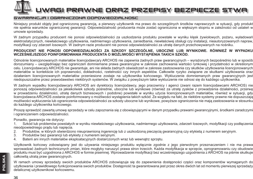 36POLSKAGWARANCJA I OGRANICZONA ODPOWIEDZIALNOSCNiniejszy produkt objęty jest ograniczoną gwarancją, a pierwszy użytkownik ma prawo do szczególnych środków naprawczych w sytuacji, gdy produkt nie spełnia warunków ograniczonej gwarancji. Odpowiedzialność producenta może zostać ograniczona w większym stopniu w zależności od ustaleń w umowie sprzedaży.W  żadnym  przypadku  producent  nie  ponosi  odpowiedzialności  za  uszkodzenia  produktu  powstałe  w  wyniku  klęsk  żywiołowych,  pożaru,  wyładowań elektrostatycznych, niewłaściwego użytkowania, nadmiernego użytkowania, zaniedbania, niewłaściwej obsługi czy instalacji, nieautoryzowanych napraw, modykacji czy zdarzeń losowych. W żadnym razie producent nie ponosi odpowiedzialności za utratę danych przechowywanych na nośniku.PRODUCENT  NIE  PONOSI  ODPOWIEDZIALNOŚCI  ZA  SZKODY  SZCZEGÓLNE,  UBOCZNE  LUB  WYNIKOWE.  RÓWNIEŻ  W  WYPADKU WCZEŚNIEJSZEGO POINFORMOWANIA PRODUCENTA O MOŻLIWOŚCI WYSTĄPIENIA TAKICH SZKÓD.Odnośnie licencjonowanych materiałów licencjodawca/y ARCHOS nie zapewnia żadnych praw gwarancyjnych – wyrażonych bezpośrednio lub w sposób dorozumiany – uwzględniając bez ograniczeń domniemane prawa gwarancyjne w zakresie zachowania wartości rynkowej i przydatności w określonym celu. Licencjodawca/y ARCHOS nie gwarantuje, ani nie składa żadnych oświadczeń w zakresie zastosowania czy skutków użytkowania licencjonowanych materiałów  w  kontekście  ich  poprawności,  dokładności,  rzetelności  czy  innych  aspektów.  Całkowite  ryzyko  związane  ze  skutkami  użytkowania  oraz działaniem  licencjonowanych  materiałów  przeniesione  zostaje  na  użytkownika  końcowego.  Wykluczenie  domniemanych  praw  gwarancyjnych  jest niedopuszczalne przez prawodawstwo niektórych systemów. W związku z powyższym takie wykluczenie nie odnosi się do każdego użytkownika.W  żadnym  wypadku  licencjodawca/y ARCHOS  ani  dyrektorzy  licencjodawcy, jego  pracownicy  i  agenci  (zwani  razem  licencjodawcami ARCHOS)  nie ponoszą odpowiedzialności za  jakiekolwiek szkody  pośrednie, uboczne lub  wynikowe (również  za utratę zysków  z prowadzenia  działalności, przerwę w prowadzeniu  działalności,  utratę  danych biznesowych i  podobne)  powstałe  w wyniku  użycia  licencjonowanych  materiałów, również w  sytuacji,  gdy licencjodawca ARCHOS zostanie poinformowany o możliwości wystąpienia takich szkód. Ze względu na fakt, że niektóre systemy prawne nie dopuszczają możliwości wykluczenia lub ograniczenia odpowiedzialności za szkody uboczne lub wynikowe, powyższe ograniczenia nie mają zastosowania w stosunku do każdego użytkownika końcowego.Proszę sprawdzić zawartą umowę sprzedaży w celu zapoznania się z obowiązującymi w danym przypadku prawami gwarancyjnymi, środkami zaradczymi i ograniczeniem odpowiedzialności.Ponadto, gwarancja nie dotyczy:1.  Szkód lub problemów powstałych w wyniku niewłaściwego użytkowania, nadmiernego użytkowania, zdarzeń losowych, modykacji czy podłączenia nieodpowiedniego prądu lub napięcia.2.  Produktów, w których stwierdzono nieuprawnioną ingerencję lub z uszkodzoną pieczęcią gwarancyjną czy etykietą z numerem seryjnym.3.  Produktów bez gwarancji lub etykiety z numerem seryjnym.4.  Baterii ani innych materiałów eksploatacyjnych dostarczonych wraz lub wewnątrz sprzętu.Użytkownik  końcowy  zobowiązany  jest  do  używania  niniejszego  produktu  wyłącznie  zgodnie  z  jego  pierwotnym  przeznaczeniem  i  nie  ma  prawa wprowadzać żadnych technicznych zmian, które mogłyby naruszyć prawa stron trzecich. Każda modykacja w sprzęcie, oprogramowaniu czy obudowie produktu musi być uzgodniona z ARCHOS w formie pisemnej. Wprowadzenie modykacji bez wcześniejszego uzgodnienia z ARCHOS na piśmie skutkuje całkowitą utratą praw gwarancyjnych.W  ramach  umowy  sprzedaży  swoich  produktów ARCHOS  zobowiązuje  się  do  zapewnienia  dostępności  części  oraz  komponentów  wymaganych  do użytkowania i prawidłowego funkcjonowania swoich produktów. Dostępność ta gwarantowana jest przez okres dwóch lat od momentu pierwszej sprzedaży detalicznej użytkownikowi końcowemu.UWAGI PRAWNE ORAZ PRZEPISY BEZPIECZEŃSTWA