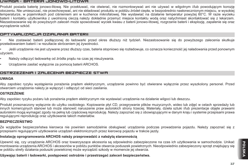 37POLSKAUWAGA – BATERIA JONOWO-LITOWAProdukt  posiada  baterię  jonowo-litową.  Nie  przekłuwać,  nie  otwierać,  nie  rozmontowywać  ani  nie  używać  w  wilgotnym  i/lub  powodującym  korozję otoczeniu. Nie umieszczać, nie przechowywać, ani nie składować produktu w pobliżu źródeł ciepła, w bezpośrednio nasłonecznionym miejscu, w wysokiej temperaturze,  w  pojemnikach  pod  ciśnieniem  ani  w  kuchence  mikrofalowej.  Nie  wystawiać  na  działanie  temperatur  powyżej  60°C.  W  razie  wycieku baterii  i  kontaktu  użytkownika  z  uwolnioną  cieczą  należy  dokładnie  przemyć  miejsce  kontaktu  wodą  oraz  natychmiast  skontaktować się z  lekarzem. Niezastosowanie się do powyższych zaleceń może spowodować wyciek kwasu z baterii jonowo-litowej, rozgrzanie baterii i eksplozję, zapalenie się oraz wyrządzenie szkód.OPTYMALIZACJA DZIALANIA BATERII•  Nie  zostawiać  baterii  podłączonej  do  ładowarki  przed  okres  dłuższy  niż  tydzień.  Niezastosowanie  się  do  powyższego  zalecenia  skutkuje przeładowaniem baterii i w rezultacie skróceniem jej żywotności.•  Jeśli urządzenie nie jest używane przez dłuższy czas, bateria stopniowo się rozładowuje, co oznacza konieczność jej naładowania przed ponownym użyciem.•  Należy odłączyć ładowarkę od źródła prądu na czas jej nieużywania.•  Urządzenie zasilać wyłącznie za pomocą baterii ARCHOS.OSTRZEZENIA I ZALECENIA BEZPIECZEŃSTWAUWAGAAby  zapobiec  ryzyku  wystąpienia  porażenia  prądem  elektrycznym,  urządzenie  powinno  być  otwierane  wyłącznie  przez  wyszkolony  personel.  Przed otwarciem urządzenia należy je wyłączyć i odłączyć od sieci zasilania.OSTRZEŻENIEAby zapobiec ryzyku pożaru lub porażenia prądem elektrycznym nie wystawiać urządzenia na działanie wilgoci lub deszczu.Produkt przeznaczony wyłącznie do użytku osobistego. Kopiowanie płyt CD, przegrywanie plików muzycznych, wideo lub zdjęć w celach sprzedaży lub innych komercyjnych  stanowi lub  może  stanowić naruszenie  praw autorskich strony  trzeciej. Materiały, dzieła sztuki  i/lub prezentacje  objęte  prawami autorskimi mogą wymagać zgody na pełną lub częściową reprodukcję. Należy zapoznać się z obowiązującymi w danym kraju i systemie przepisami prawa regulującymi reprodukcję oraz użytkowanie takich materiałów.BEZPIECZEŃSTWOZe  względów  bezpieczeństwa  kierowca  nie  powinien  samodzielnie  obsługiwać  urządzenia  podczas  prowadzenia  pojazdu.  Należy  zapoznać  się  z przepisami regulującymi użytkowanie urządzeń elektronicznych przez kierowcę pojazdu w trakcie jazdy.Instalację oprogramowania ARCHOS należy przeprowadzić z należytą starannościąUpewnić się, czy urządzenie ARCHOS oraz towarzyszące akcesoria są odpowiednio zabezpieczone na czas ich użytkowania w samochodzie. Unikać montowania urządzenia ARCHOS i akcesoriów w pobliżu punktów otwarcia poduszek powietrznych. Nieodpowiednio zabezpieczony sprzęt znajdujący się w pobliżu strefy działania poduszki powietrznej może wyrządzić szkody w momencie jej otwarcia. Używając baterii i ładowarki, postępować ostrożnie i przestrzegać zaleceń bezpieczeństwa.