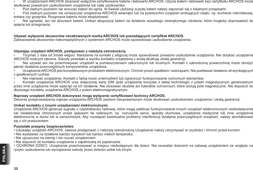 38POLSKA•   W urządzeniach ARCHOS stosować wyłącznie certykowane baterie i ładowarki ARCHOS. Użycie baterii i ładowarki bez certykatu ARCHOS może skutkować poważnym uszkodzeniem urządzenia lub ciała użytkownika.•   Pod żadnym pozorem nie wrzucać baterii do ognia. W kwestii utylizacji zużytej baterii należy zapoznać się z lokalnymi przepisami.•   Pod żadnym pozorem nie umieszczać urządzenia ARCHOS wewnątrz lub na powierzchni urządzeń emitujących ciepło, np. kuchenki mikrofalowej, tostera czy grzejnika. Rozgrzana bateria może eksplodować.•   Nie zgniatać, ani nie dziurawić baterii. Unikać ekspozycji baterii  na działanie wysokiego zewnętrznego ciśnienia, które mogłoby doprowadzić do spięcia lub przegrzania.Używać wyłącznie akcesoriów oznakowanych marką ARCHOS lub posiadających certykat ARCHOS.Zastosowanie akcesoriów niekompatybilnych z systemem ARCHOS może spowodować uszkodzenie urządzenia. Używając urządzeń ARCHOS, postępować z należytą ostrożnością•   Trzymać z dala od źródeł wilgoci. Narażenie na kontakt z wilgocią może spowodować poważne uszkodzenie urządzenia. Nie dotykać urządzenia ARCHOS mokrymi rękoma. Szkody powstałe w wyniku kontaktu urządzenia z wodą skutkują utratą gwarancji.•   Nie używać  ani nie  przechowywać urządzeń  w pomieszczeniach  zakurzonych lub brudnych.  Kontakt z  zabrudzoną powierzchnią  może obniżyć jakość działania poszczególnych komponentów urządzenia.•   Urządzenie ARCHOS jest kompleksowym produktem elektronicznym. Chronić przed upadkiem i wstrząsami. Nie poddawać działaniu sił wynikających z gwałtownych ruchów.•   Nie malować urządzenia. Kontakt z farbą może uniemożliwić lub ograniczyć funkcjonowanie ruchomych elementów.•   Kontakt  urządzenia ARCHOS  oraz  dołączonej  karty  SIM  (jeśli  urządzenie  korzysta  z  takiej  technologii)  z  polem  magnetycznym  generowanym przez inne urządzenia może wpłynąć na ich działanie. Nie stosować obudów ani futerałów ochronnych, które izolują pole magnetyczne. Nie dopuścić do dłuższego kontaktu urządzenia ARCHOS z polem elektromagnetycznym.Naprawy urządzeń ARCHOS dokonywać mogą wyłącznie certykowani technicy ARCHOS.Zlecenie przeprowadzenia napraw urządzenia ARCHOS osobom nieuprawnionym może skutkować uszkodzeniem urządzenia i utratą gwarancji.Unikać kontaktu z innymi urządzeniami elektronicznymi.Urządzenie ARCHOS generuje sygnały o częstotliwości radiowej, które mogą zakłócać funkcjonowanie innych urządzeń elektronicznych niedostatecznie lub  niewłaściwie  chronionych  przed  wpływem  fal  radiowych,  np.  rozrusznik  serca,  aparaty  słuchowe,  urządzenia  medyczne  lub  inne  urządzenia elektroniczne w domu lub w samochodzie. Aby rozwiązać ewentualne problemy interferencji działania poszczególnych urządzeń, należy skontaktować się z ich producentem.Pozostałe przepisy bezpieczeństwa• Używając urządzeń ARCHOS, zawsze postępować z należytą ostrożnością Urządzenie należy utrzymywać w czystości i chronić przed kurzem.• Nie wystawiać na działanie bardzo wysokich lub bardzo niskich temperatur.• Nie upuszczać na ziemię i nie rzucać urządzeniem.• Nie dopuścić do kontaktu urządzenia z zapalniczką do papierosów.• OCHRONA DZIECI: Urządzenie przechowywać w miejscu niedostępnym dla dzieci. Nie zezwalać dzieciom na zabawę urządzeniem ze względu na ryzyko uszkodzenia lub wyrządzenia szkody przez dziecko sobie lub innym.