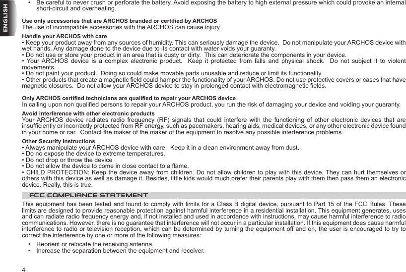 4ENGLISH•   Be careful to never crush or perforate the battery. Avoid exposing the battery to high external pressure which could provoke an internal short-circuit and overheating.Use only accessories that are ARCHOS branded or certied by ARCHOSThe use of incompatible accessories with the ARCHOS can cause injury. Handle your ARCHOS with care• Keep your product away from any sources of humidity. This can seriously damage the device.  Do not manipulate your ARCHOS device with wet hands. Any damage done to the device due to its contact with water voids your guaranty.• Do not use or store your product in an area that is dusty or dirty.  This can deteriorate the components in your device.•  Your ARCHOS  device  is  a  complex  electronic  product.    Keep  it  protected  from  falls  and  physical  shock.    Do  not  subject  it  to  violent movements.• Do not paint your product.  Doing so could make movable parts unusable and reduce or limit its functionality.• Other products that create a magnetic eld could hamper the functionality of your ARCHOS. Do not use protective covers or cases that have magnetic closures.  Do not allow your ARCHOS device to stay in prolonged contact with electromagnetic elds.Only ARCHOS certied technicians are qualied to repair your ARCHOS deviceIn calling upon non qualied persons to repair your ARCHOS product, you run the risk of damaging your device and voiding your guaranty.Avoid interference with other electronic productsYour ARCHOS  device  radiates radio  frequency  (RF)  signals  that  could interfere  with  the  functioning  of  other electronic  devices  that  are insufciently or incorrectly protected from RF energy, such as pacemakers, hearing aids, medical devices, or any other electronic device found in your home or car.  Contact the maker of the maker of the equipment to resolve any possible interference problems.Other Security Instructions• Always manipulate your ARCHOS device with care.  Keep it in a clean environment away from dust.• Do no expose the device to extreme temperatures.• Do not drop or throw the device• Do not allow the device to come in close contact to a ame.• CHILD PROTECTION: Keep the device away from children. Do not allow children to play with this device. They can hurt themselves or others with this device as well as damage it. Besides, little kids would much prefer their parents play with them then pass them an electronic device. Really, this is true.FCC COMPLIANCE STATEMENTThis equipment has been tested and found to comply with limits for a Class B digital device, pursuant to Part 15 of the FCC Rules. These limits are designed to provide reasonable protection against harmful interference in a residential installation. This equipment generates, uses and can radiate radio frequency energy and, if not installed and used in accordance with instructions, may cause harmful interference to radio communications. However, there is no guarantee that interference will not occur in a particular installation. If this equipment does cause harmful interference to radio or television reception, which can be determined by turning the equipment off and on, the user is encouraged to try to correct the interference by one or more of the following measures:•  Reorient or relocate the receiving antenna.•  Increase the separation between the equipment and receiver.