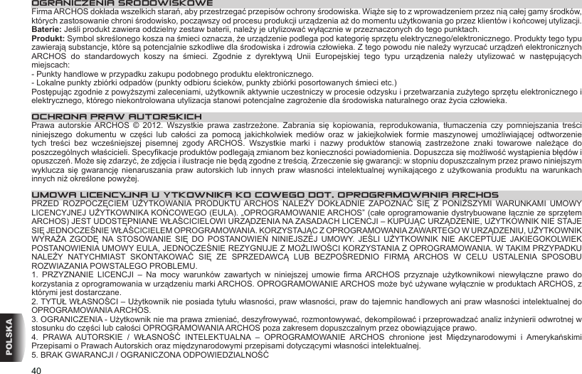 40POLSKAOGRANICZENIA SRODOWISKOWEFirma ARCHOS dokłada wszelkich starań, aby przestrzegać przepisów ochrony środowiska. Wiąże się to z wprowadzeniem przez nią całej gamy środków, których zastosowanie chroni środowisko, począwszy od procesu produkcji urządzenia aż do momentu użytkowania go przez klientów i końcowej utylizacji.Baterie: Jeśli produkt zawiera oddzielny zestaw baterii, należy je utylizować wyłącznie w przeznaczonych do tego punktach. Produkt: Symbol skreślonego kosza na śmieci oznacza, że urządzenie podlega pod kategorię sprzętu elektrycznego/elektronicznego. Produkty tego typu zawierają substancje, które są potencjalnie szkodliwe dla środowiska i zdrowia człowieka. Z tego powodu nie należy wyrzucać urządzeń elektronicznych ARCHOS  do  standardowych  koszy  na  śmieci.  Zgodnie  z  dyrektywą  Unii  Europejskiej  tego  typu  urządzenia  należy  utylizować  w  następujących miejscach:- Punkty handlowe w przypadku zakupu podobnego produktu elektronicznego. - Lokalne punkty zbiórki odpadów (punkty odbioru ścieków, punkty zbiórki posortowanych śmieci etc.)Postępując zgodnie z powyższymi zaleceniami, użytkownik aktywnie uczestniczy w procesie odzysku i przetwarzania zużytego sprzętu elektronicznego i elektrycznego, którego niekontrolowana utylizacja stanowi potencjalne zagrożenie dla środowiska naturalnego oraz życia człowieka.OCHRONA PRAW AUTORSKICHPrawa  autorskie  ARCHOS  ©  2012.  Wszystkie  prawa  zastrzeżone.  Zabrania  się  kopiowania,  reprodukowania,  tłumaczenia  czy  pomniejszania  treści niniejszego  dokumentu  w  części  lub  całości  za  pomocą  jakichkolwiek  mediów  oraz  w  jakiejkolwiek  formie  maszynowej  umożliwiającej  odtworzenie tych  treści  bez  wcześniejszej  pisemnej  zgody  ARCHOS.  Wszystkie  marki  i  nazwy  produktów  stanowią  zastrzeżone  znaki  towarowe  należące  do poszczególnych właścicieli. Specykacje produktów podlegają zmianom bez konieczności powiadomienia. Dopuszcza się możliwość wystąpienia błędów i opuszczeń. Może się zdarzyć, że zdjęcia i ilustracje nie będą zgodne z treścią. Zrzeczenie się gwarancji: w stopniu dopuszczalnym przez prawo niniejszym wyklucza się  gwarancję nienaruszania  praw autorskich  lub innych  praw własności  intelektualnej wynikającego z użytkowania produktu  na warunkach innych niż określone powyżej.UMOWA LICENCYJNA UŻYTKOWNIKA KOŃCOWEGO DOT. OPROGRAMOWANIA ARCHOSPRZED  ROZPOCZĘCIEM  UŻYTKOWANIA  PRODUKTU ARCHOS  NALEŻY  DOKŁADNIE  ZAPOZNAĆ  SIĘ  Z  PONIŻSZYMI  WARUNKAMI  UMOWY LICENCYJNEJ UŻYTKOWNIKA KOŃCOWEGO (EULA). „OPROGRAMOWANIE ARCHOS” (całe oprogramowanie dystrybuowane łącznie ze sprzętem ARCHOS) JEST UDOSTĘPNIANE WŁAŚCICIELOWI URZĄDZENIA NA ZASADACH LICENCJI – KUPUJĄC URZĄDZENIE, UŻYTKOWNIK NIE STAJE SIĘ JEDNOCZEŚNIE WŁAŚCICIELEM OPROGRAMOWANIA. KORZYSTAJĄC Z OPROGRAMOWANIA ZAWARTEGO W URZĄDZENIU, UŻYTKOWNIK WYRAŻA  ZGODĘ  NA  STOSOWANIE SIĘ  DO  POSTANOWIEŃ NINIEJSZEJ  UMOWY.  JEŚLI  UŻYTKOWNIK  NIE AKCEPTUJE  JAKIEGOKOLWIEK POSTANOWIENIA UMOWY EULA, JEDNOCZEŚNIE REZYGNUJE Z MOŻLIWOŚCI KORZYSTANIA Z OPROGRAMOWANIA. W TAKIM PRZYPADKU NALEŻY  NATYCHMIAST  SKONTAKOWAĆ  SIĘ  ZE  SPRZEDAWCĄ  LUB  BEZPOŚREDNIO  FIRMĄ  ARCHOS  W  CELU  USTALENIA  SPOSOBU ROZWIAZANIA POWSTALEGO PROBLEMU.1.  PRZYZNANIE  LICENCJI  –  Na  mocy  warunków  zawartych  w  niniejszej  umowie  rma  ARCHOS  przyznaje  użytkownikowi  niewyłączne  prawo  do korzystania z oprogramowania w urządzeniu marki ARCHOS. OPROGRAMOWANIE ARCHOS może być używane wyłącznie w produktach ARCHOS, z którymi jest dostarczane. 2. TYTUŁ WŁASNOŚCI – Użytkownik nie posiada tytułu własności, praw własności, praw do tajemnic handlowych ani praw własności intelektualnej do OPROGRAMOWANIA ARCHOS.3. OGRANICZENIA - Użytkownik nie ma prawa zmieniać, deszyfrowywać, rozmontowywać, dekompilować i przeprowadzać analiz inżynierii odwrotnej w stosunku do części lub całości OPROGRAMOWANIA ARCHOS poza zakresem dopuszczalnym przez obowiązujące prawo.4.  PRAWA  AUTORSKIE  /  WŁASNOŚĆ  INTELEKTUALNA  –  OPROGRAMOWANIE  ARCHOS  chronione  jest  Międzynarodowymi  i  Amerykańskimi Przepisami o Prawach Autorskich oraz międzynarodowymi przepisami dotyczącymi własności intelektualnej. 5. BRAK GWARANCJI / OGRANICZONA ODPOWIEDZIALNOŚĆ