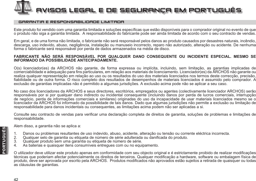 42PORTUGUÊSGARANTIA E RESPONSABILIDADE LIMITADAEste produto foi vendido com uma garantia limitada e soluções especícas que estão disponíveis para o comprador original no evento de que o produto não siga a garantia limitada.  A responsabilidade do fabricante pode ser ainda limitada de acordo com o seu contracto de vendas.Em geral, e de uma forma não limitada, o fabricante não será responsável pelos danos ao produto causados por desastres naturais, incêndio, descarga, uso indevido, abuso, negligência, instalação ou manuseio incorrecto, reparo não autorizado, alteração ou acidente. De nenhuma forma o fabricante será responsável por perda de dados armazenados na média de disco.FABRICANTE NÃO SERÁ RESPONSÁVEL POR QUALQUER DANO CONSEQUENTE OU INCIDENTE ESPECIAL. MESMO SE INFORMADO DA POSSIBILIDADE ANTECIPADAMENTE.O(s)  licenciador(es)  da  ARCHOS  não  garante,  de  forma  expressa  ou  implícita,  incluindo,  sem  limitação,  as  garantias  implicadas  de comerciabilidade e adequação para ns particulares, em relação aos materiais de licenciamento. Licenciador(es) da ARCHOS não garante ou realiza qualquer representação em relação ao uso ou os resultados do uso dos materiais licenciados nos termos deste correcção, precisão, abilidade ou de outra forma. O risco completo dos resultados de desempenhos de materiais licenciados é assumido pelo comprador. A exclusão de garantias implicadas não é permitido a algumas jurisdições. A exclusão acima pode não se aplicar a seu caso. No caso dos licenciadores da ARCHOS e seus directores, escritórios, empregados ou agentes (colectivamente licenciador ARCHOS) serão responsáveis por  si por qualquer dano indirecto  ou incidental consequente  (incluindo danos por  perda de lucros comerciais, interrupção de negócio, perda de informações comerciais e similares) originadas do uso da incapacidade de usar materiais licenciados mesmo se o licenciador da ARCHOS foi informado da possibilidade de tais danos. Dado que algumas jurisdições não permite a exclusão ou limitação de responsabilidade para danos incidentais ou consequentes, as limitações acima podem não ser aplicadas a si. Consulte seu contracto de vendas para vericar uma declaração completa de direitos de garantia, soluções de problemas e limitações de responsabilidade. Alem disso, a garantia não se aplica a:1.  Danos ou problemas resultantes de uso indevido, abuso, acidente, alteração ou tensão ou corrente eléctrica incorrecta.  2.  Qualquer selo de garantia ou etiqueta de número de série adulterada ou danicada do produto.  3.  Qualquer produto sem uma garantia ou etiqueta de número de série.  4.  As baterias e quaisquer itens consumíveis entregues com ou no equipamento. O utilizador deve utilizar este produto apenas em conformidade com seu objecto original e é estrictamente proibido de realizar modicações técnicas que poderiam afectar potencialmente os direitos de terceiros. Qualquer modicação a hardware, software ou embalagem física de produto, deve ser aprovada por escrito pela ARCHOS.  Produtos modicados não aprovados estão sujeitos a retirada de quaisquer ou todas as cláusulas de garantias. AVISOS LEGAL E DE SEGURANÇA EM PORTUGUÊS