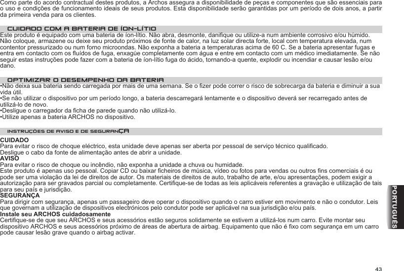 43PORTUGUÊSComo parte do acordo contractual destes produtos, a Archos assegura a disponibilidade de peças e componentes que são essenciais para o uso e condições de funcionamento ideais de seus produtos. Esta disponibilidade serão garantidas por um período de dois anos, a partir da primeira venda para os clientes.CUIDADO COM A BATERIA DE ÍON-LÍTIOEste produto é equipado com uma bateria de íon-lítio. Não abra, desmonte, danique ou utilize-a num ambiente corrosivo e/ou húmido. Não coloque, armazene ou deixe seu produto próximos de fonte de calor, na luz solar directa forte, local com temperatura elevada, num contentor pressurizado ou num forno microondas. Não exponha a bateria a temperaturas acima de 60 C. Se a bateria apresentar fugas e entra em contacto com os uídos de fuga, enxagúe completamente com água e entre em contacto com um médico imediatamente. Se não seguir estas instruções pode fazer com a bateria de íon-lítio fuga do ácido, tornando-a quente, explodir ou incendiar e causar lesão e/ou dano.OPTIMIZAR O DESEMPENHO DA BATERIA •Não deixa sua bateria sendo carregada por mais de uma semana. Se o zer pode correr o risco de sobrecarga da bateria e diminuir a sua vida útil. •Se não utilizar o dispositivo por um período longo, a bateria descarregará lentamente e o dispositivo deverá ser recarregado antes de utilizá-lo de novo. •Desligue o carregador da cha de parede quando não utilizá-lo. •Utilize apenas a bateria ARCHOS no dispositivo. INSTRUÇÕES DE AVISO E DE SEGURANÇACUIDADOPara evitar o risco de choque eléctrico, esta unidade deve apenas ser aberta por pessoal de serviço técnico qualicado. Desligue o cabo da fonte de alimentação antes de abrir a unidade.  AVISO Para evitar o risco de choque ou incêndio, não exponha a unidade a chuva ou humidade. Este produto é apenas uso pessoal. Copiar CD ou baixar cheiros de música, vídeo ou fotos para vendas ou outros ns comerciais é ou pode ser uma violação da lei de direitos de autor. Os materiais de direitos de auto, trabalho de arte, e/ou apresentações, podem exigir a autorização para ser gravados parcial ou completamente. Certique-se de todas as leis aplicáveis referentes a gravação e utilização de tais para seu país e jurisdição. SEGURANÇAPara dirigir com segurança, apenas um passageiro deve operar o dispositivo quando o carro estiver em movimento e não o condutor. Leis que governam a utilização de dispositivos electrónicos pelo condutor pode ser aplicável na sua jurisdição e/ou país.  Instale seu ARCHOS cuidadosamenteCertique-se de que seu ARCHOS e seus acessórios estão seguros solidamente se estivem a utilizá-los num carro. Evite montar seu dispositivo ARCHOS e seus acessórios próximo de áreas de abertura de airbag. Equipamento que não é xo com segurança em um carro pode causar lesão grave quando o airbag activar.   