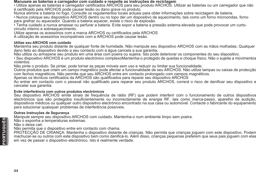 44PORTUGUÊSManuseie as baterias e carregador com cuidado e respeite as instruções de reciclagem• Utilize apenas as baterias e carregador certicados ARCHOS para seu produto ARCHOS. Utilizar as baterias ou um carregador que não é certicado pela ARCHOS pode causar lesão ou dano grave no produto. Nunca elimine a bateria no fogo. Consulte os regulamentos locais actuais para obter informações sobre reciclagem de bateria. • Nunca coloque seu dispositivo ARCHOS dentro ou no topo der um dispositivo de aquecimento, tais como um forno microondas, forno para grelhar ou aquecedor. Quando a bateria aquecer, existe o risco de explosão. • Tenha cuidado a nunca amassar ou perfurar a bateria. Evite expor a bateria a pressão externa elevada que pode provocar um curto-circuito interno e sobreaquecimento. Utilize apenas os acessórios com a marca ARCHOS ou certicados pela ARCHOSA utilização de acessórios incompatíveis com a ARCHOS pode causar lesão. Utilize seu ARCHOS com cuidadoMantenha seu produto distante de qualquer fonte de humidade. Não manipule seu dispositivo ARCHOS com as mãos molhadas. Qualquer dano feito ao dispositivo devido a seu contacto com a água cancela a sua garantia. Não utilize ou armazene seu produto em uma área com poeira ou sujeira. Isto pode deteriorar os componentes do seu dispositivo. • Seu dispositivo ARCHOS é um produto electrónico complexoMantenha-o protegido de quedas e choque físico. Não o sujeite a movimentos violentos. Não pinte o produto. Se pintar, pode tornar as peças móveis sem uso e reduzir ou limitar sua funcionalidade. Outros produtos que criam um campo magnético pode afectar a funcionalidade de seu ARCHOS. Não utilize tampas ou caixas de protecção com fechos magnéticos. Não permite que seu ARCHOS entre em contacto prolongado com campos magnéticos. Apenas os técnicos certicados da ARCHOS são qualicados para reparar seu dispositivo ARCHOSAo entrar  em contacto com  o pessoal não  qualicado  para reparar seu  produto ARCHOS, correrá  o risco de danicar  seu dispositivo e cancelar sua garantia. Evite interferência com outros produtos electrónicosSeu  dispositivo  ARCHOS  emite  sinais  de  frequência  de  rádio  (RF)  que  podem  interferir  com  o  funcionamento  de  outros  dispositivos electrónicos  que  são  protegidos  insucientemente  ou  incorrectamente  de  energia  RF,  tais  como  marca-passo,  aparelho  de  audição, dispositivos médicos ou qualquer outro dispositivo electrónico encontrado na sua casa ou automóvel. Contacte o fabricante do equipamento para solucionar quaisquer problemas de interferência possíveis. Outras Instruções de SegurançaManipule sempre seu dispositivo ARCHOS com cuidado. Mantenha-o num ambiente limpo sem poeira. Não o exponha a temperaturas extremas.Não o deixe cair. Não permita que o dispositivo entre em contacto com chama. PROTECÇÃO DE CRIANÇA: Mantenha o dispositivo distante de crianças. Não permita que crianças joguem com este dispositivo. Podem machucar-se ou outros com este dispositivo bem como danicá-lo. Além disso, crianças pequenas preferem que seus pais joguem com elas em vez de passar o dispositivo electrónico. Isto é realmente verdade. 