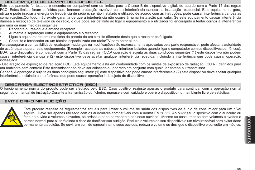 45PORTUGUÊSDECLARAÇÃO DE COMPATIBILIDADE FCCEste equipamento  foi testado  e encontra-se  compatível com os  limites para  a Classe  B de  dispositivo digital, de  acordo com  a Parte  15 das  regras FCC.  Estes  limites  foram  denidos  para  fornecer  protecção  razoável  contra  interferência danosa  na  instalação  residencial.  Este  equipamento  gera, utiliza e pode irradiar a energia de frequência de rádio e, se não instalado e utilizado de acordo com as instruções, pode causar interferência danosa as comunicações.Contudo, não existe garantia de que a interferência não ocorrerá numa instalação particular. Se este equipamento causar interferência danosa a recepção de televisor ou de rádio, o que pode ser denido ao ligar o equipamento e o utilizador foi encorajado a tentar corrigir a interferência por uma ou mais medidas seguintes:•  Reoriente ou realoque a antena receptora. •  Aumente a separação entre o equipamento e o receptor. •  Ligue o equipamento em uma cha de parede de um circuito diferente desta que o receptor está ligado. •  Consulte o fornecedor ou um técnico especializado em rádio/TV para obter ajuda. Para assegurar a compatibilidade, quaisquer mudanças ou modicações não expressamente aprovadas pela parte responsável, pode afectar a autoridade de usuário para operar este equipamento. (Exemplo - use apenas cabos de interface isolados quando ligar o computador com os dispositivos periféricos).EUA: Este dispositivo é compatível com a Parte 15 das regras FCC.A operação é sujeita as duas condições seguintes (1) este dispositivo não podem causar  interferência  danosa  e  (2)  este  dispositivo  deve  aceitar  qualquer  interferência  recebida,  incluindo  a  interferência  que  pode  causar  operação indesejada. - Declaração de exposição de radiação FCC: Este equipamento está em conformidade com os limites de exposição de radiação FCC RF denidos para um ambiente sem controle.Este transmissor não deve ser colocado ou operado em conjunto com qualquer antena ou transmissor. Canadá: A operação é sujeita as duas condições seguintes: (1) este dispositivo não pode causar interferência e (2) este dispositivo deve aceitar qualquer interferência, incluindo a interferência que pode causar operação indesejada do dispositivo. DESCARGA ELECTROESTÁCTICA (ESD)O funcionamento norma do produto  pode  ser  afectado  pelo  ESD.  Caso positivo, reajuste  apenas  o  produto  para  continuar com a  operação  normal seguindo o manual de instrução.Durante a transmissão do cheiro, manuseie com cuidado e opere o dispositivo num ambiente livre de estáctica. EVITE DANO NA AUDIÇÃO  Este produto respeita os  regulamentos actuais para limitar  o volume de saída  dos dispositivos de áudio de consumidor para um nível seguro.  Deve ser apenas utilizado com os auriculares compatíveis com a norma EN 50332. Ao ouvir seu dispositivo com o auricular ou fone de ouvido a volumes elevados, se arrisca a dano permanente nos seus ouvidos.  Mesmo se acostumar-se com volumes elevados e parece normal para si, terá ainda o risco de danicar sua audição. Reduza o volume de seu dispositivo a um nível razoável para evitar dano permanente a audição. Se ouvir um som de campainha no seus ouvidos, reduza o volume ou desligue o dispositivo e consulte um médico. 