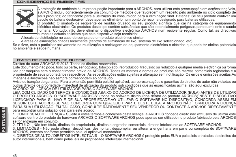 46PORTUGUÊSCONSIDERAÇÕES AMBIENTAIS A protecção do ambiente é um preocupação importante para a ARCHOS. para utilizar esta preocupação em acções tangíveis, a ARCHO incluiu conscientemente um conjunto de métodos que favorecem um respeito pelo ambiente no ciclo completo de seus produtos; do fabricante para a utilização do consumidor, para a eliminação nal. Baterias: Se seu produto contiver um pacote de bateria destacável, deve apenas eliminá-lo num ponto de recolha designado para baterias utilizadas.O  produto:  O  símbolo  de  recipiente  de  resíduo  cruzado  no  seu  produto  signica  que  cai  na  categoria  de  equipamento eléctrico-electrónico. Os produtos deste tipo contêm substâncias que são potencialmente perigosas para o ambiente e saúde humana.  Contudo,  não  deve  eliminar  o  dispositivo  electrónico  ARCHOS  num  recipiente  regular.  Como  tal,  as  directivas europeias actuais solicitam que este dispositivo seja recolhido:-  A locais de distribuição no caso de compra de um produto electrónico similar.  -  A áreas de eliminação criadas localmente (centros de eliminação de lixo, sistema de lixo seleccionado, etc).Se o zer, está a participar activamente na reutilização e reciclagem de equipamento electrónico e eléctrico que pode ter efeitos potenciais no ambiente e saúde humana.  AVISO DE DIREITOS DE AUTOR Direitos de autor ARCHOS © 2012. Todos os direitos reservados.Este documento não pode, todo ou parte, ser copiado, fotocopiado, reproduzido, traduzido ou reduzido a qualquer média electrónica ou forma lida por máquina sem o consentimento prévio da ARCHOS. Todas as marcas e nomes de produtos são marcas comerciais registadas e a propriedade de seus proprietários respectivos. As especicações estão sujeitas a alteração sem noticação. Os erros e omissões aceitas.As imagens e ilustrações não sempre correspondem ao conteúdo. Aviso de isenção de garantia: Para a extensão permitida pela lei aplicável, as representações e garantias de direitos de autor não violadas ou outros direitos de propriedade intelectual de utilização do produto sob condições que as especicadas acima, são aqui excluídas. ACORDO DE LICENÇA DE UTIILIZADOR PARA O SOFTWARE ARCHOSLEIA COM CUIDADO OS TERMOS E CONDIÇÕES ABAIXO DO ACORDO DE LICENÇA DE UTILIZADOR (EULA) ANTES DE UTILIZAR O PRODUTO ARCHOS. O  “SOFTWARE ARCHOS”  (todos os software distribuídos dentro  do produto ARCHOS) NESTE DISPOSITIVO LICENCIADO  PARA  SI,  NÃO  É  DE  SUA  PROPRIEDADE.AO  UTILIZAR  O  SOFTWARE  NO  DISPOSITIVO,  CONCORDA  ASSIM  EM SEGUIR ESTE ACORDO.SE NAO CONCORDA COM QUALQUER PARTE DESTE EULA, A ARCHOS NÃO FORNECERÁ A LICENÇA PARA SUA UTILIZAÇÃO. EM TAL CASO, CONSULTE RAPIDAMENTE SEU VENDEDOR OU CONTACTE A ARCHOS DIRECTAMENTE para encontrar uma solução ideal para este acordo. 1. CONCESSAO DE LICENÇA – Sujeito a estes termos e condições desta licença, a ARCHOS concede direito não exclusivo de utilizar este software dentro do produto de hardware ARCHOS.O SOFTWARE ARCHOS pode apenas ser utilizado no produto fabricado pela ARCHOS se for entregue em conjunto.2. TÍTULO – Não tem título, direitos de propriedade, direitos a segredos comerciais, direitos intelectuais ao SOFTWARE ARCHOS.3. LIMITAÇÕES - Não pode alterar, decodicar, desmontar, descompilar ou alterar a engenharia em  parte ou  completa do  SOFTWARE ARCHOS, excepto conforme permitido pela lei aplicável mandatária.4. DIREITOS DE AUTO / DIREITOS INTELECTUAIS – O SOFTWARE ARCHOS é protegido pelos EUA e pelas leis e tratados de direitos de autor internacionais, bem como pelas leis de propriedade intelectual internacional.