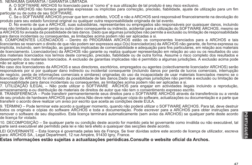 47PORTUGUÊS5.  NENHUMA GARANTIA / GARANTIA LIMITADA  A. O SOFTWARE ARCHOS foi licenciado para si “como é” e sua utilização de tal produto é seu risco exclusivo.  B. A ARCHOS não fornece garantias expressas ou implícitas para correcção, precisão, abilidade, ajuste de utilização para um m particular ou de outra de seu SOFTWARE.  C. Se o SOFTWARE ARCHOS provar que tem um defeito, VOCÊ e não a ARCHOS será responsável nanceiramente na devolução do produto para seu estado funcional original ou qualquer outra responsabilidade originada de tal evento.  D. No evento de que a ARCHOS, suas subsidiárias, representantes ou empregados são responsáveis por quaisquer danos, incluindo mas não limitado a qualquer perda ou outro dano consequente ou indirecto, acidental para a utilização do SOFTWARE ARCHOS, mesmo se a ARCHOS foi avisada da possibilidade de tais danos. Dado que algumas jurisdições não permite a exclusão ou limitação de responsabilidade para danos incidentais ou consequentes, as limitações acima podem não ser aplicadas a si. 6.  COMPONENTES  LICENCIADOS  –  Dentro  do  PROGRAMA  ARCHOS  estão  os  componentes  licenciados  para  a  ARCHOS  e  tais licenciantes se reservam o direito de que não podem ser expressos aqui.O(s) licenciador(es) da ARCHOS não garante, de forma expressa ou implícita, incluindo, sem limitação, as garantias implicadas de comerciabilidade e adequação para ns particulares, em relação aos materiais de licenciamento. Licenciador(es) da ARCHOS não garante ou realiza qualquer representação em relação ao uso ou os resultados do uso dos materiais licenciados nos termos deste correcção, precisão, abilidade ou de outra forma. Assume o risco completo dos resultados e desempenho dos materiais licenciados. A exclusão de garantias implicadas não é permitido a algumas jurisdições. A exclusão acima pode não se aplicar a seu caso. No caso dos licenciadores da ARCHOS e seus directores, escritórios, empregados ou agentes (colectivamente licenciador ARCHOS) serão responsáveis por  si por qualquer dano indirecto  ou incidental consequente  (incluindo danos por  perda de lucros comerciais, interrupção de negócio, perda de informações comerciais e similares) originadas do uso da incapacidade de usar materiais licenciados mesmo se o licenciador da ARCHOS foi informado da possibilidade de tais danos.Dado que algumas jurisdições não permite a exclusão ou limitação de responsabilidade para danos incidentais ou consequentes, as limitações acima podem não ser aplicadas a si. 7.  UTILIZAÇÃO  ILEGAL  –  Não  pode  utilizar  o  SOFTWARE    ARCHOS  para  engajar  em  actividades  ilegais  incluindo  a  reprodução, armazenamento e-ou distribuição de materiais de direitos de autor que não tem o consentimento expresso escrito.8. TRANSFERÊNCIA – Pode transferir permanentemente seus direitos para o SOFTWARE ARCHOS através da transferência ou a venda de seu produto de hardware ARCHOS para outros.Não deve reter qualquer cópia do software, actualizações ou documentação e a parte que transferir o acordo deve realizar um aviso por escrito que aceita as condições deste EULA. 9. TÉRMINO – Pode terminar este acordo a qualquer momento, quando não poderá utilizar o SOFTWARE ARCHOS. Para tal, deve destruir todos os  originais  e  cópias do  software  ARCHOS  e  toda a  documentação.  Pode  escrever  para a  ARCHOS  para  obter  instruções para remover o software de seu dispositivo. Esta licença terminará automaticamente (sem aviso da ARCHOS) se qualquer parte deste acordo de licença for violado. 10. DECOMPOSIÇÃO – Se qualquer parte ou condição deste acordo for mantido pela lei governante como inválida ou não executável, tal parte será executável até permitido pela lei e não terá efeito a quaisquer das secções deste acordo.LEI GOVERNANTE – Esta licença é governada pelas leis da França. Se tiver dúvidas sobre este acordo de licença de utilizador, escreva para: ARCHOS SA., Legal Department, 12 rue Ampère, 91430 Igny, France.Estas informações estão sujeitas a actualizações periódicas.Consulte o website ocial da Archos.