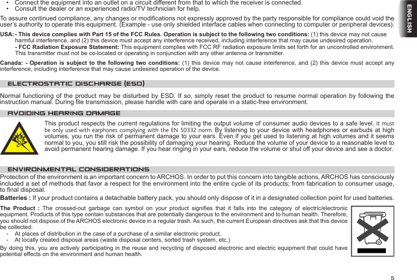 5ENGLISH•  Connect the equipment into an outlet on a circuit different from that to which the receiver is connected.•  Consult the dealer or an experienced radio/TV technician for help.To assure continued compliance, any changes or modications not expressly approved by the party responsible for compliance could void the user’s authority to operate this equipment. (Example - use only shielded interface cables when connecting to computer or peripheral devices).USA: - This device complies with Part 15 of the FCC Rules. Operation is subject to the following two conditions: (1) this device may not cause harmful interference, and (2) this device must accept any interference received, including interference that may cause undesired operation. - FCC Radiation Exposure Statement: This equipment complies with FCC RF radiation exposure limits set forth for an uncontrolled environment. This transmitter must not be co-located or operating in conjunction with any other antenna or transmitter. Canada: -  Operation is  subject to  the following  two conditions:  (1) this  device may  not cause  interference, and  (2) this device must accept  any interference, including interference that may cause undesired operation of the device.ELECTROSTATIC DISCHARGE (ESD)Normal functioning of the product may be disturbed by ESD. If so, simply  reset the  product to  resume normal operation by following the instruction manual. During le transmission, please handle with care and operate in a static-free environment.AVOIDING HEARING DAMAGEThis product respects the current regulations for limiting the output volume of consumer audio devices to a safe level. It must be only used with earphones complying with the EN 50332 norm. By listening to your device with headphones or earbuds at high volumes, you run the risk of permanent damage to your ears. Even if you get used to listening at high volumes and it seems normal to you, you still risk the possibility of damaging your hearing. Reduce the volume of your device to a reasonable level to avoid permanent hearing damage. If you hear ringing in your ears, reduce the volume or shut off your device and see a doctor. ENVIRONMENTAL CONSIDERATIONSProtection of the environment is an important concern to ARCHOS. In order to put this concern into tangible actions, ARCHOS has consciously included a set of methods that favor a respect for the environment into the entire cycle of its products; from fabrication to consumer usage, to nal disposal.Batteries : If your product contains a detachable battery pack, you should only dispose of it in a designated collection point for used batteries. The Product :  The  crossed-out  garbage  can  symbol  on  your  product  signies  that  it  falls  into  the  category  of  electric/electronic equipment. Products of this type contain substances that are potentially dangerous to the environment and to human health. Therefore, you should not dispose of the ARCHOS electronic device in a regular trash. As such, the current European directives ask that this device be collected:-  At places of distribution in the case of a purchase of a similar electronic product. -  At locally created disposal areas (waste disposal centers, sorted trash system, etc.)By doing this, you are actively participating in the reuse and recycling of disposed electronic and electric equipment that could have potential effects on the environment and human health.