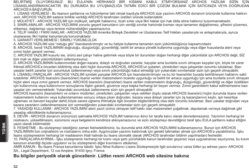 52TÜRKBELİRTMİŞ  OLUYORSUNUZ.  BU  EULA’NIN  HERHANGİ  BİR  KISMINI  KABUL  ETMİYORSANIZ  ARCHOS  YAZILIMI  SİZİN  İÇİN LİSANSLANDIRMAYACAKTIR.  BU  DURUMDA  BU  UYUŞMAZLIĞA  TATMİN  EDİCİ  BİR  ÇÖZÜM  BULMAK  İÇİN  SATICINIZA  VEYA  DOĞRUDAN ARCHOS’A BAŞVURUN. 1. LİSANS VERİLMESİ - Bu lisansın şartlarına ve hükümlerine tabi olmak kaydıyla ARCHOS size yazılımı ARCHOS donanım ürününde kullanma hakkını verir. ARCHOS YAZILIMI sadece birlikte verildiği ARCHOS tarafından üretilen üründe kullanılabilir. 2. MÜLKİYET - ARCHOS YAZILIMI için mülkiyet, sahiplik haklarınız, ticari sırlar veya kri haklar için hak iddia etme hakkınız bulunmamaktadır.3. SINIRLAMALAR - ARCHOS YAZLIMINI zorunlu geçerli kanunların izin verdiği sınırlar haricinde kısmen veya tamamen değiştiremez, şifresini çözemez, sökemez, dağıtamaz veya tersine mühendisliğini yapamazsınız.4. TELİF HAKKI / FİKRİ HAKLAR - ARCHOS YAZILIMI Amerika Birleşik Devletleri ve Uluslararası Telif Hakları yasalarıyla ve anlaşmalarıyla, ayrıca uluslararası kri haklar kanunlarıyla korunmaktadır. 5. GARANTİ VERİLMEMESİ / SINIRLI YÜKÜMLÜLÜKA. ARCHOS YAZILIMI size “olduğu gibi” lisanslandırılmıştır ve bu haliyle kullanma tamamen sizin yükümlülüğünüz kapsamındadır.B. ARCHOS, kendi YAZILIMININ doğruluğu, düzgünlüğü, güvenilirliği, belirli bir amaca yönelik kullanıma uygunluğu veya diğer hususlarda aleni veya zımni hiçbir garanti vermez.C. ARCHOS YAZILIMI kusurlu ise, ürünü asıl çalışır haline getirmek veya böyle bir durumdan doğan herhangi diğer yükümlülük için ARCHOS değil, SİZ tüm mali ve diğer yükümlülükleri üstleniyorsunuz.D. ARCHOS YAZILIMININ kullanımından doğan kazara, dolaylı ve doğrudan zararlar, kayıplar ama bunlarla sınırlı olmayan kayıplar için, böyle bir zarar ihtimali ARCHOS’a önceden bildirilmiş olsa dahi hiçbir durumda ARCHOS, ARCHOS’un şubeleri, yöneticileri veya çalışanları sorumlu tutulamaz. Bazı yasalar belirli zararlar için sorumluluk üstlenmemeyi veya sınırlı yükümlülüğü kabul etmediği için yukarıdaki sınırlamalar sizin için geçerli olmayabilir.6. LİSANSLI PARÇALAR - ARCHOS YAZILIMI içindeki parçalar ARCHOS için lisanslandırılmıştır ve bu tür lisansörler burada belirtilmeyen haklarını saklı tutabilirler. ARCHOS lisansörü (lisansörleri) lisansl verilen malzemelerin ticarete uygunluğu ve belirli bir amaca uygunluğu için ama bunlarla sınırlı olmayan hiçbir aleni veya zımni garanti vermez. ARCHOS lisansörü (lisansörleri) lisans verilen malzemelerin doğruluğu, düzgünlüğü, güvenilirliği ve diğer özellikleri için kullanımına veya kullanımının sonuçlarına ilişkin garanti, güvence veya başka herhangi bir beyan vermez. Zımni garantilerin kabul edilmemesine bazı yasalar izin vermemektedir. Yukarıdaki sorumluluk üstlenmeme sizin için geçerli olmayabilir. ARCHOS lisansörü (lisansörleri) ve onların müdürleri, yöneticileri, çalışanları veya vekilleri (toplu olarak ARCHOS lisansörü) hiçbir durumda lisans verilen malzemelerin kullanımı veya kullanılamaması sonucu ortaya çıkan doğrudan, kazara veya dolaylı zararlar için (iş kazançlarının kaybı, işin kesintiye uğraması ve benzeri kayıplar dahil) böyle zarara uğrama ihtimaliyle ilgili önceden bilgilendirilmiş olsa dahi sorumlu tutulamaz. Bazı yasalar doğrudan veya kazara zararların üstlenilmemesine izin vermediğinden yukarıdaki sınırlamalar sizin için geçerli olmayabilir.7. YASADIŞI KULLANIM - ARCHOS YAZILIMINI aleni yazılı izniniz olmayan telif hakkı olan malzemeleri çoğaltmak, depolamak ve/veya dağıtmak gibi yasadışı etkinliklerde kullanamazsınız.8. DEVİR - ARCHOS donanım ürününüzü satmakla ARCHOS YAZILIMI haklarınızı ikinci bir tarafa kalıcı olarak devredemezsiniz. Yazılımın herhangi bir nüshasını, yükseltilmesini, sürümünü veya belgelerini kendinize alıkoyamazsınız ve sizin sözleşmeyi devrettiğiniz taraf işbu EULA şartlarını kabul ettiğini yazılı olarak bildirmelidir.9. FESHETME - Bu sözleşmeyi istediğiniz zaman feshedebilirsiniz, bu durumda artık ARCHOS YAZILIMINI kullanamazsınız. Bunun için ARCHOS YAZILIMININ tüm orijinallerini ve nüshalarını imha edin. Aygıtınızdan yazılımı kaldırmak için gerekli talimatları almak için ARCHOS’a yazabilirsiniz. İşbu lisans sözleşmesinin herhangi bir maddesinin ihlali halinde bu lisans otomatik olarak (ARCHOS tarafından bildirim yapılmadan) feshedilir. 10. PARÇALARA AYIRMA - İşbu sözleşmenin herhangi bir kısmı veya şartı yürürlükteki kanun tarafından geçersiz veya uygulanamaz sayılıyorsa, bu kısım kanunun elverdiği ölçüde uygulanır ve bu sözleşmenin diğer kısımlarını etkilemez.AMİR KANUN - Bu lisans Fransa kanunlarına tabidir. İşbu Nihai Kullanıcı Lisans Sözleşmesiyle ilgili sorularınız varsa lütfen şu adrese yazın: ARCHOS SA., Legal Department, 12 rue Ampère, 91430 Igny, France.Bu bilgiler periyodik olarak güncellenir. Lütfen resmi ARCHOS web sitesine bakınız