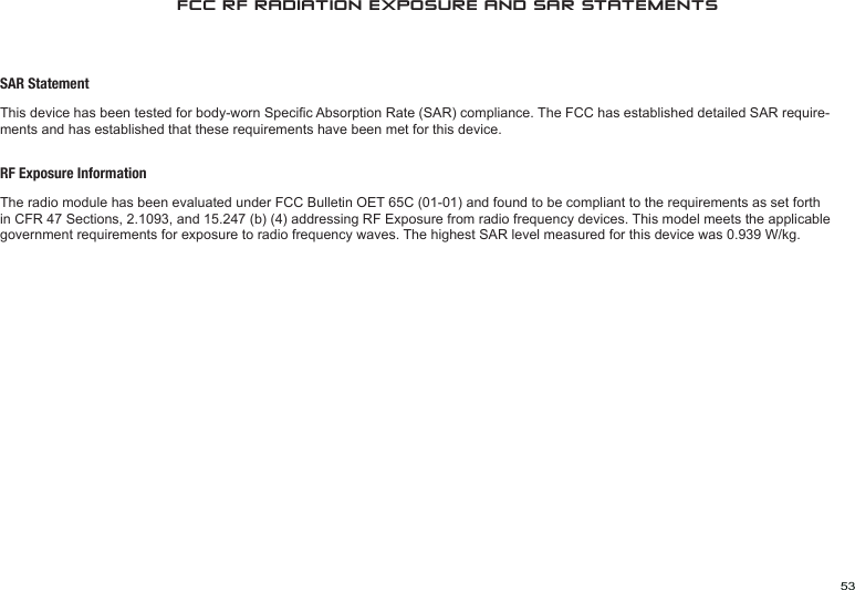 53FCC RF RADIATION EXPOSURE AND SAR STATEMENTSSAR StatementThis device has been tested for body-worn Specic Absorption Rate (SAR) compliance. The FCC has established detailed SAR require-ments and has established that these requirements have been met for this device.RF Exposure InformationThe radio module has been evaluated under FCC Bulletin OET 65C (01-01) and found to be compliant to the requirements as set forth in CFR 47 Sections, 2.1093, and 15.247 (b) (4) addressing RF Exposure from radio frequency devices. This model meets the applicable government requirements for exposure to radio frequency waves. The highest SAR level measured for this device was 0.939 W/kg.