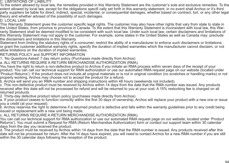 55C. LIMITATIONS OF LIABILITYTo the extent allowed by local law, the remedies provided in this Warranty Statement are the customer’s sole and exclusive remedies. To the extent allowed by local law, except for the obligations speci cally set forth in this warranty statement, in no event shall Archos or it’s third party suppliers be liable for direct, indirect, special, incidental, or consequential damages, whether based on contract, tort, or any other legal theory and whether advised of the possibility of such damages.D. LOCAL LAWThis Warranty Statement gives the customer specic legal rights. The customer may also have other rights that vary from state to state in the United States, from province to province in Canada. To the extent that this Warranty Statement is inconsistent with local law, this War-ranty Statement shall be deemed modied to be consistent with such local law. Under such local law, certain disclaimers and limitations of this Warranty Statement may not apply to the customer. For example, some states in the United States as well as Canada may: preclude the disclaimers and limitations in this WarrantyStatement from limiting the statutory rights of a consumer; restrict the ability of a manufacturer to enforce such disclaimers or limitations; or grant the customer additional warranty rights, specify the duration of implied warranties which the manufacturer cannot disclaim, or not allow limitations on the duration of implied warranties.RETURNS POLICY and SUPPORT INFORMATION1. ‘No Questions Asked’ 7 day return policy (Purchases made directly from Archos)a. ALL RETURNS REQUIRE A RETURN MERCHANDISE AUTHORIZATION (RMA). You have the right to return a non-defective product to Archos if you initiate an RMA process within seven days of the receipt of your product. You can call our technical support for RMA authorization or use our automated RMA request page on our website (located under ‘Product Returns’). If the product does not include all original materials or is not in original condition (no scratches or handling marks) or not properly working, Archos may choose not to accept the product for a refund.b. Archos will send you an RMA number and shipping instructions within 48 hours (weekends not included).c. This non-defective product must be received by Archos within 14 days from the date that the RMA number was issued. Any products received after this date will not be processed for refund and will be returned to you at your cost. A 15% restocking fee is charged on all returned products.2. Thirty-day defective product return policy (purchases made directly from Archos)a. If your product ceases to function correctly within the rst 30 days of ownership, Archos will replace your product with a new one or issue you a credit (at your request).b. Archos reserves the right to determine if a returned product is defective and falls within the warranty guidelines prior to any credit being issued or replacement with a new unit being made.c. ALL RETURNS REQUIRE A RETURN MERCHANDISE AUTHORIZATION (RMA). You can call our technical support for RMA authorization or use our automated RMA request page on our website, located under ‘Product Returns’). You must submit a Request for RMA (Return Merchandise Authorization) form or contact our support team within 30 calendar days from the day you received the product.d. The product must be received by Archos within 14 days from the date that the RMA number is issued. Any products received after this date will not be processed for return. After the 14 days have expired, you will need to contact Archos for a new RMA number if you are still within the 30 calendar days following the reception of the product.