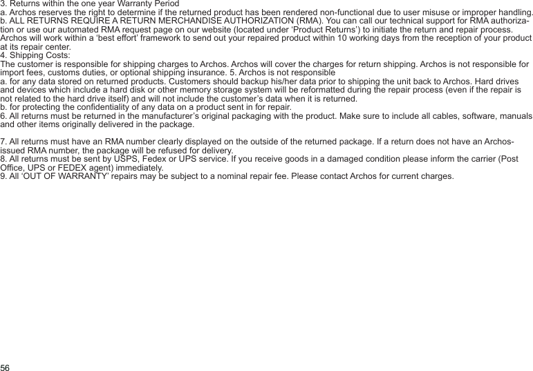 563. Returns within the one year Warranty Perioda. Archos reserves the right to determine if the returned product has been rendered non-functional due to user misuse or improper handling.b. ALL RETURNS REQUIRE A RETURN MERCHANDISE AUTHORIZATION (RMA). You can call our technical support for RMA authoriza-tion or use our automated RMA request page on our website (located under ‘Product Returns’) to initiate the return and repair process. Archos will work within a ‘best effort’ framework to send out your repaired product within 10 working days from the reception of your product at its repair center.4. Shipping Costs:The customer is responsible for shipping charges to Archos. Archos will cover the charges for return shipping. Archos is not responsible for import fees, customs duties, or optional shipping insurance. 5. Archos is not responsiblea. for any data stored on returned products. Customers should backup his/her data prior to shipping the unit back to Archos. Hard drives and devices which include a hard disk or other memory storage system will be reformatted during the repair process (even if the repair is not related to the hard drive itself) and will not include the customer’s data when it is returned.b. for protecting the condentiality of any data on a product sent in for repair.6. All returns must be returned in the manufacturer’s original packaging with the product. Make sure to include all cables, software, manuals and other items originally delivered in the package.7. All returns must have an RMA number clearly displayed on the outside of the returned package. If a return does not have an Archos-issued RMA number, the package will be refused for delivery.8. All returns must be sent by USPS, Fedex or UPS service. If you receive goods in a damaged condition please inform the carrier (Post Ofce, UPS or FEDEX agent) immediately.9. All ‘OUT OF WARRANTY’ repairs may be subject to a nominal repair fee. Please contact Archos for current charges.