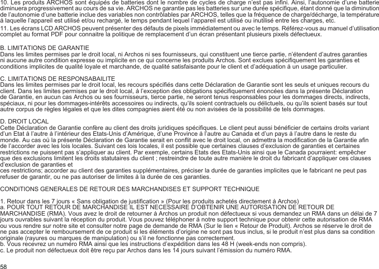 5810. Les produits ARCHOS sont équipés de batteries dont le nombre de cycles de charge n’est pas inni. Ainsi, l’autonomie d’une batterie diminuera progressivement au cours de sa vie. ARCHOS ne garantie pas les batteries sur une durée spécique, étant donné que la diminution de l’autonomie d’une batterie inclue des variables non contrôlables par ARCHOS, telles que la fréquence de charge/décharge, la température à laquelle l’appareil est utilisé et/ou rechargé, le temps pendant lequel l’appareil est utilisé ou inutilisé entre les charges, etc.11. Les écrans LCD ARCHOS peuvent présenter des défauts de pixels immédiatement ou avec le temps. Référez-vous au manuel d’utilisation complet au format PDF pour connaitre la politique de remplacement d’un écran présentant plusieurs pixels défectueux.B. LIMITATIONS DE GARANTIEDans les limites permises par le droit local, ni Archos ni ses fournisseurs, qui constituent une tierce partie, n’étendent d’autres garanties ni aucune autre condition expresse ou implicite en ce qui concerne les produits Archos. Sont exclues spéciquement les garanties et conditions implicites de qualité loyale et marchande, de qualité satisfaisante pour le client et d’adéquation à un usage particulier.C. LIMITATIONS DE RESPONSABAILITEDans les limites permises par le droit local, les recours spéciés dans cette Déclaration de Garantie sont les seuls et uniques recours du client. Dans les limites permises par le droit local, à l’exception des obligations spéciquement énoncées dans la présente Déclaration de Garantie, en aucun cas Archos ou ses fournisseurs, tierce partie, ne seront tenus responsables pour les dommages directs, indirects, spéciaux, ni pour les dommages-intérêts accessoires ou indirects, qu’ils soient contractuels ou délictuels, ou qu’ils soient basés sur tout autre corpus de règles légales et que les dites compagnies aient été ou non avisées de la possibilité de tels dommages.D. DROIT LOCALCette Déclaration de Garantie confère au client des droits juridiques spéciques. Le client peut aussi bénécier de certains droits variant d’un Etat à l’autre à l’intérieur des Etats-Unis d’Amérique, d’une Province à l’autre au Canada et d’un pays à l’autre dans le reste du monde. Au cas où la présente Déclaration de Garantie serait en conit avec le droit local, on admettra la modication de la Garantie an de l’accorder avec les lois locales. Suivant ces lois locales, il est possible que certaines clauses d’exclusion de garanties et certaines restrictions ne puissent pas s’appliquer au client. Par exemple, certains Etats des Etats-Unis ainsi que le Canada pourraient: empêcher que des exclusions limitent les droits statutaires du client ; restreindre de toute autre manière le droit du fabricant d’appliquer ces clauses d’exclusion de garanties etces restrictions; accorder au client des garanties supplémentaires, préciser la durée de garanties implicites que le fabricant ne peut pas refuser de garantir, ou ne pas autoriser de limites à la durée de ces garanties.CONDITIONS GENERALES DE RETOUR DES MARCHANDISES ET SUPPORT TECHNIQUE1. Retour dans les 7 jours « Sans obligation de justication » (Pour les produits achetés directement à Archos)a. POUR TOUT RETOUR DE MARCHANDISE IL EST NECESSAIRE D’OBTENIR UNE AUTORISATION DE RETOUR DE MARCHANDISE (RMA). Vous avez le droit de retourner à Archos un produit non défectueux si vous demandez un RMA dans un délai de 7 jours ouvrables suivant la réception du produit. Vous pouvez téléphoner à notre support technique pour obtenir cette autorisation de RMA ou vous rendre sur notre site et consulter notre page de demande de RMA (Sur le lien « Retour de Produit). Archos se réserve le droit de ne pas accepter le remboursement de ce produit si les éléments d’origine ne sont pas tous inclus, si le produit n’est plus dans sa condition originale (rayures ou marques de manipulation) ou s’il ne fonctionne pas correctement. b. Vous recevrez un numéro RMA ainsi que les instructions d’expédition dans les 48 H (week-ends non compris).c. Le produit non défectueux doit être reçu par Archos dans les 14 jours suivant l’émission du numéro RMA.