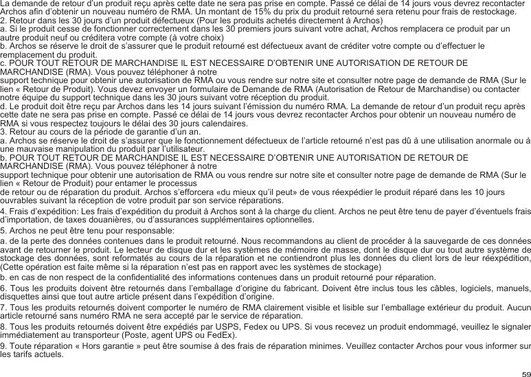 59La demande de retour d’un produit reçu après cette date ne sera pas prise en compte. Passé ce délai de 14 jours vous devrez recontacter Archos an d’obtenir un nouveau numéro de RMA. Un montant de 15% du prix du produit retourné sera retenu pour frais de restockage.2. Retour dans les 30 jours d’un produit défectueux (Pour les produits achetés directement à Archos)a. Si le produit cesse de fonctionner correctement dans les 30 premiers jours suivant votre achat, Archos remplacera ce produit par un autre produit neuf ou créditera votre compte (à votre choix)b. Archos se réserve le droit de s’assurer que le produit retourné est défectueux avant de créditer votre compte ou d’effectuer le remplacement du produit.c. POUR TOUT RETOUR DE MARCHANDISE IL EST NECESSAIRE D’OBTENIR UNE AUTORISATION DE RETOUR DE MARCHANDISE (RMA). Vous pouvez téléphoner à notresupport technique pour obtenir une autorisation de RMA ou vous rendre sur notre site et consulter notre page de demande de RMA (Sur le lien « Retour de Produit). Vous devez envoyer un formulaire de Demande de RMA (Autorisation de Retour de Marchandise) ou contacter notre équipe du support technique dans les 30 jours suivant votre réception du produit.d. Le produit doit être reçu par Archos dans les 14 jours suivant l’émission du numéro RMA. La demande de retour d’un produit reçu après cette date ne sera pas prise en compte. Passé ce délai de 14 jours vous devrez recontacter Archos pour obtenir un nouveau numéro de RMA si vous respectez toujours le délai des 30 jours calendaires.3. Retour au cours de la période de garantie d’un an.a. Archos se réserve le droit de s’assurer que le fonctionnement défectueux de l’article retourné n’est pas dû à une utilisation anormale ou à une mauvaise manipulation du produit par l’utilisateur.b. POUR TOUT RETOUR DE MARCHANDISE IL EST NECESSAIRE D’OBTENIR UNE AUTORISATION DE RETOUR DE MARCHANDISE (RMA). Vous pouvez téléphoner à notresupport technique pour obtenir une autorisation de RMA ou vous rendre sur notre site et consulter notre page de demande de RMA (Sur le lien « Retour de Produit) pour entamer le processusde retour ou de réparation du produit. Archos s’efforcera «du mieux qu’il peut» de vous réexpédier le produit réparé dans les 10 jours ouvrables suivant la réception de votre produit par son service réparations.4. Frais d’expédition: Les frais d’expédition du produit à Archos sont à la charge du client. Archos ne peut être tenu de payer d’éventuels frais d’importation, de taxes douanières, ou d’assurances supplémentaires optionnelles.5. Archos ne peut être tenu pour responsable:a. de la perte des données contenues dans le produit retourné. Nous recommandons au client de procéder à la sauvegarde de ces données avant de retourner le produit. Le lecteur de disque dur et les systèmes de mémoire de masse, dont le disque dur ou tout autre système de stockage des données, sont reformatés au cours de la réparation et ne contiendront plus les données du client lors de leur réexpédition, (Cette opération est faite même si la réparation n’est pas en rapport avec les systèmes de stockage)b. en cas de non respect de la condentialité des informations contenues dans un produit retourné pour réparation.6. Tous les produits doivent être retournés dans l’emballage d’origine du fabricant. Doivent être inclus tous les câbles, logiciels, manuels, disquettes ainsi que tout autre article présent dans l’expédition d’origine.7. Tous les produits retournés doivent comporter le numéro de RMA clairement visible et lisible sur l’emballage extérieur du produit. Aucun article retourné sans numéro RMA ne sera accepté par le service de réparation.8. Tous les produits retournés doivent être expédiés par USPS, Fedex ou UPS. Si vous recevez un produit endommagé, veuillez le signaler immédiatement au transporteur (Poste, agent UPS ou FedEx).9. Toute réparation « Hors garantie » peut être soumise à des frais de réparation minimes. Veuillez contacter Archos pour vous informer sur les tarifs actuels.