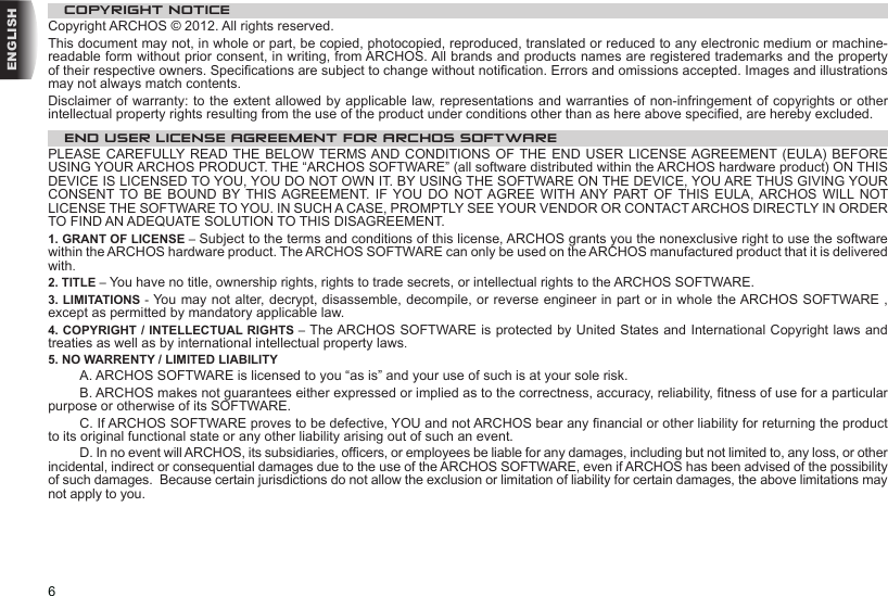 6ENGLISHCOPYRIGHT NOTICECopyright ARCHOS © 2012. All rights reserved.This document may not, in whole or part, be copied, photocopied, reproduced, translated or reduced to any electronic medium or machine-readable form without prior consent, in writing, from ARCHOS. All brands and products names are registered trademarks and the property of their respective owners. Specications are subject to change without notication. Errors and omissions accepted. Images and illustrations may not always match contents.Disclaimer of warranty: to the extent allowed by applicable law, representations and warranties of non-infringement of copyrights or other intellectual property rights resulting from the use of the product under conditions other than as here above specied, are hereby excluded.END USER LICENSE AGREEMENT FOR ARCHOS SOFTWAREPLEASE CAREFULLY READ THE BELOW TERMS AND CONDITIONS OF THE END USER LICENSE AGREEMENT (EULA) BEFORE USING YOUR ARCHOS PRODUCT. THE “ARCHOS SOFTWARE” (all software distributed within the ARCHOS hardware product) ON THIS DEVICE IS LICENSED TO YOU, YOU DO NOT OWN IT. BY USING THE SOFTWARE ON THE DEVICE, YOU ARE THUS GIVING YOUR CONSENT TO  BE  BOUND  BY THIS AGREEMENT. IF  YOU  DO  NOT AGREE WITH ANY PART OF  THIS  EULA, ARCHOS  WILL NOT LICENSE THE SOFTWARE TO YOU. IN SUCH A CASE, PROMPTLY SEE YOUR VENDOR OR CONTACT ARCHOS DIRECTLY IN ORDER TO FIND AN ADEQUATE SOLUTION TO THIS DISAGREEMENT.1. GRANT OF LICENSE – Subject to the terms and conditions of this license, ARCHOS grants you the nonexclusive right to use the software within the ARCHOS hardware product. The ARCHOS SOFTWARE can only be used on the ARCHOS manufactured product that it is delivered with. 2. TITLE – You have no title, ownership rights, rights to trade secrets, or intellectual rights to the ARCHOS SOFTWARE.3. LIMITATIONS - You may not alter, decrypt, disassemble, decompile, or reverse engineer in part or in whole the ARCHOS SOFTWARE , except as permitted by mandatory applicable law.4. COPYRIGHT / INTELLECTUAL RIGHTS – The ARCHOS SOFTWARE is protected by United States and International Copyright laws and treaties as well as by international intellectual property laws. 5. NO WARRENTY / LIMITED LIABILITY A. ARCHOS SOFTWARE is licensed to you “as is” and your use of such is at your sole risk.  B. ARCHOS makes not guarantees either expressed or implied as to the correctness, accuracy, reliability, tness of use for a particular purpose or otherwise of its SOFTWARE.  C. If ARCHOS SOFTWARE proves to be defective, YOU and not ARCHOS bear any nancial or other liability for returning the product to its original functional state or any other liability arising out of such an event.  D. In no event will ARCHOS, its subsidiaries, ofcers, or employees be liable for any damages, including but not limited to, any loss, or other incidental, indirect or consequential damages due to the use of the ARCHOS SOFTWARE, even if ARCHOS has been advised of the possibility of such damages.  Because certain jurisdictions do not allow the exclusion or limitation of liability for certain damages, the above limitations may not apply to you.