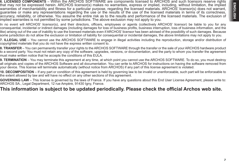 7ENGLISH6. LICENSED COMPONENTS – Within the ARCHOS SOFTWARE are components licensed to ARCHOS and such licensors reserve rights that may not be expressed herein. ARCHOS licensor(s) makes no warranties, express or implied, including, without limitation, the implied warranties of merchantability and tness for a particular purpose, regarding the licensed materials. ARCHOS’ licensor(s) does not warrant, guarantee or make  any  representations  regarding the use or the  results  of  the  use of the licensed  materials  in  terms  of its correctness, accuracy, reliability, or otherwise. You assume the entire risk as to the results and performance of the licensed materials. The exclusion of implied warranties is not permitted by some jurisdictions. The above exclusion may not apply to you.In  no  event  will  ARCHOS’  licensor(s),  and  their  directors,  ofcers,  employees  or  agents  (collectively ARCHOS’  licensor)  be  liable  to  you  for  any consequential, incidental or indirect damages (including damages for loss of business prots, business interruption, loss of business information, and the like) arising out of the use of inability to use the licensed materials even if ARCHOS’ licensor has been advised of the possibility of such damages. Because some jurisdiction do not allow the exclusion or limitation of liability for consequential or incidental damages, the above limitations may not apply to you.7. ILLEGAL USE – You cannot use the ARCHOS SOFTWARE to engage in illegal activities including  the reproduction, storage and/or  distribution of copyrighted materials that you do not have the express written consent to.8. TRANSFER – You can permanently transfer your rights to the ARCHOS SOFTWARE through the transfer or the sale of your ARCHOS hardware product to a second party. You must not retain any copy of the software, upgrades, versions, or documentation, and the party to whom you transfer the agreement must make written notice that he accepts the conditions of this EULA.9. TERMINATION – You may terminate this agreement at any time, at which point you cannot use the ARCHOS SOFTWARE. To do so, you must destroy all originals and copies of the ARCHOS Software and all documentation. You can write to ARCHOS for instructions on having the software removed from your device. This license will terminate automatically (without notice from ARCHOS) if any part of this license agreement is violated. 10. DECOMPOSITION – If any part or condition of this agreement is held by governing law to be invalid or unenforceable, such part will be enforceable to the extent allowed by law and will have no effect on any other sections of this agreement.GOVERNING LAW – This license is governed by the laws of France. If you have any questions about this End User License Agreement, please write to: ARCHOS SA., Legal Department, 12 rue Ampère, 91430 Igny, France.This information is subject to be updated periodically. Please check the ofcial Archos web site.