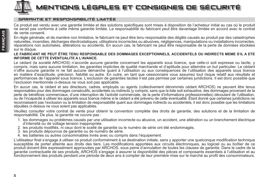 8FRANÇAISMENTIONS LÉGALES ET CONSIGNES DE SÉCURITÉGARANTIE ET RESPONSABILITÉ LIMITÉECe produit est vendu avec une garantie limitée et des solutions spéciques sont mises à disposition de l’acheteur initial au cas où le produit ne serait pas conforme à cette même garantie limitée. La responsabilité du fabricant peut être davantage limitée en accord avec le contrat de vente consenti.En règle générale, et de manière non limitative, le fabricant ne peut être tenu responsable des dégâts causés au produit par des catastrophes naturelles, incendies, décharges électrostatiques, utilisations incorrectes ou abusives, négligences, manipulations ou installations incorrectes, réparations non autorisées, altérations ou accidents. En aucun cas, le fabricant ne peut être responsable de la perte de données stockées sur le disque.LE FABRICANT NE PEUT ÊTRE TENU RESPONSABLE DES DOMMAGES EXCEPTIONNELS, ACCIDENTELS OU INDIRECTS MEME S’IL A ETE INFORME DE CETTE EVENTUALITE A L’AVANCE.Le cédant (la société ARCHOS) n’accorde aucune garantie concernant les appareils sous licence, que celle-ci soit  expresse ou  tacite, y compris, mais sans aucune limitation, les garanties implicites de qualité marchande et d’aptitude pour atteindre un but particulier. Le cédant n’offre aucune  garantie ni ne  fait  aucune  démarche  quant  à l’utilisation ou  aux  conséquences  de  l’utilisation  des appareils sous  licence en matière  d’exactitude, précision, abilité  ou autre. En outre, en  tant que cessionnaire  vous assumez tout  risque relatif aux  résultats et performances de l’appareil sous licence. L’exclusion de garanties tacites n’est pas permise par certaines juridictions. Il est donc possible que l’exclusion mentionnée ci-dessus ne vous soit pas applicable.En  aucun  cas,  le  cédant  et  ses  directeurs,  cadres,  employés  ou  agents  (collectivement  dénommés  cédant ARCHOS)  ne  peuvent  être  tenus responsables pour des dommages consécutifs, accidentels ou indirects (y compris, sans que la liste soit exhaustive, des dommages provenant de la perte de bénéces commerciaux, d’une interruption de l’activité commerciale, de la perte d’informations professionnelles) découlant de l’utilisation, ou de l’incapacité à utiliser les appareils sous licence même si le cédant a été prévenu de cette éventualité. Étant donné que certaines juridictions ne reconnaissent pas l’exclusion ou la limitation de responsabilité quant aux dommages indirects ou accidentels, il est donc possible que les limitations stipulées ci-dessus ne vous soient pas applicables.Veuillez consulter  votre  contrat  de  vente  pour obtenir la convention complète des droits  de  garantie,  des  solutions  et  de  la limitation de responsabilité. De plus, la garantie ne couvre pas :1.  les dommages ou problèmes causés par une utilisation incorrecte ou abusive, un accident, une altération ou un branchement électrique d’intensité ou de voltage tension inappropriée.2.  les produits modiés, ni ceux dont le scellé de garantie ou le numéro de série ont été endommagés.3.  les produits dépourvus de garantie ou de numéro de série.4.  les batteries ou autres consommables livrés avec ou compris dans l’équipement.L’utilisateur nal s’engage à utiliser ce produit conformément à sa destination initiale, sans y apporter une quelconque modication technique susceptible de  porter  atteinte aux droits  des  tiers. Les modications  apportées  aux circuits électroniques, au  logiciel ou au boîtier  de ce produit doivent être expressément approuvées par ARCHOS, sous peine d’annulation de toutes les clauses de garantie. Dans le cadre de la garantie contractuelle de ses produits, ARCHOS s’engage à assurer la disponibilité des pièces et composants essentiels à l’utilisation et au fonctionnement des produits pendant une période de deux ans à compter de leur première mise sur le marché au prot des consommateurs.