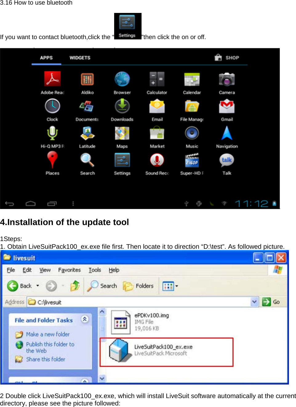 3.16 How to use bluetooth  If you want to contact bluetooth,click the “ ”then click the on or off.   4.Installation of the update tool 1Steps:  1. Obtain LiveSuitPack100_ex.exe file first. Then locate it to direction “D:\test”. As followed picture.       2 Double click LiveSuitPack100_ex.exe, which will install LiveSuit software automatically at the current directory, please see the picture followed:   