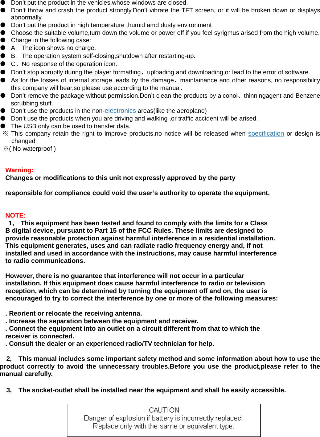 ●  Don’t put the product in the vehicles,whose windows are closed. ●  Don’t throw and crash the product strongly.Don’t vibrate the TFT screen, or it will be broken down or displays abnormally. ●  Don’t put the product in high temperature ,humid amd dusty environment   ●  Choose the suitable volume,turn down the volume or power off if you feel syrigmus arised from the high volume. ●  Charge in the following case: ● A、The icon shows no charge. ● B、The operation system self-closing,shutdown after restarting-up. ● C、No response of the operation icon. ●  Don’t stop abruptly during the player formatting、uploading and downloading,or lead to the error of software. ●  As for the losses of internal storage leads by the damage、maintainance and other reasons, no responsibility this company will bear,so please use according to the manual.   ●  Don’t remove the package without permission.Don’t clean the products by alcohol、thinningagent and Benzene scrubbing stuff. ●  Don’t use the products in the non-electronics areas(like the aeroplane) ●  Don’t use the products when you are driving and walking ,or traffic accident will be arised. ●  The USB only can be used to transfer data. ※ This company retain the right to improve products,no notice will be released when specification or design is changed  ※( No waterproof )     Warning:   Changes or modifications to this unit not expressly approved by the party    responsible for compliance could void the user’s authority to operate the equipment.   NOTE:  1, This equipment has been tested and found to comply with the limits for a Class   B digital device, pursuant to Part 15 of the FCC Rules. These limits are designed to   provide reasonable protection against harmful interference in a residential installation.   This equipment generates, uses and can radiate radio frequency energy and, if not   installed and used in accordance with the instructions, may cause harmful interference   to radio communications.  However, there is no guarantee that interference will not occur in a particular   installation. If this equipment does cause harmful interference to radio or television   reception, which can be determined by turning the equipment off and on, the user is   encouraged to try to correct the interference by one or more of the following measures:    . Reorient or relocate the receiving antenna.   . Increase the separation between the equipment and receiver.   . Connect the equipment into an outlet on a circuit different from that to which the   receiver is connected.   . Consult the dealer or an experienced radio/TV technician for help.  2, This manual includes some important safety method and some information about how to use the product correctly to avoid the unnecessary troubles.Before you use the product,please refer to the manual carefully. 3, The socket-outlet shall be installed near the equipment and shall be easily accessible.   