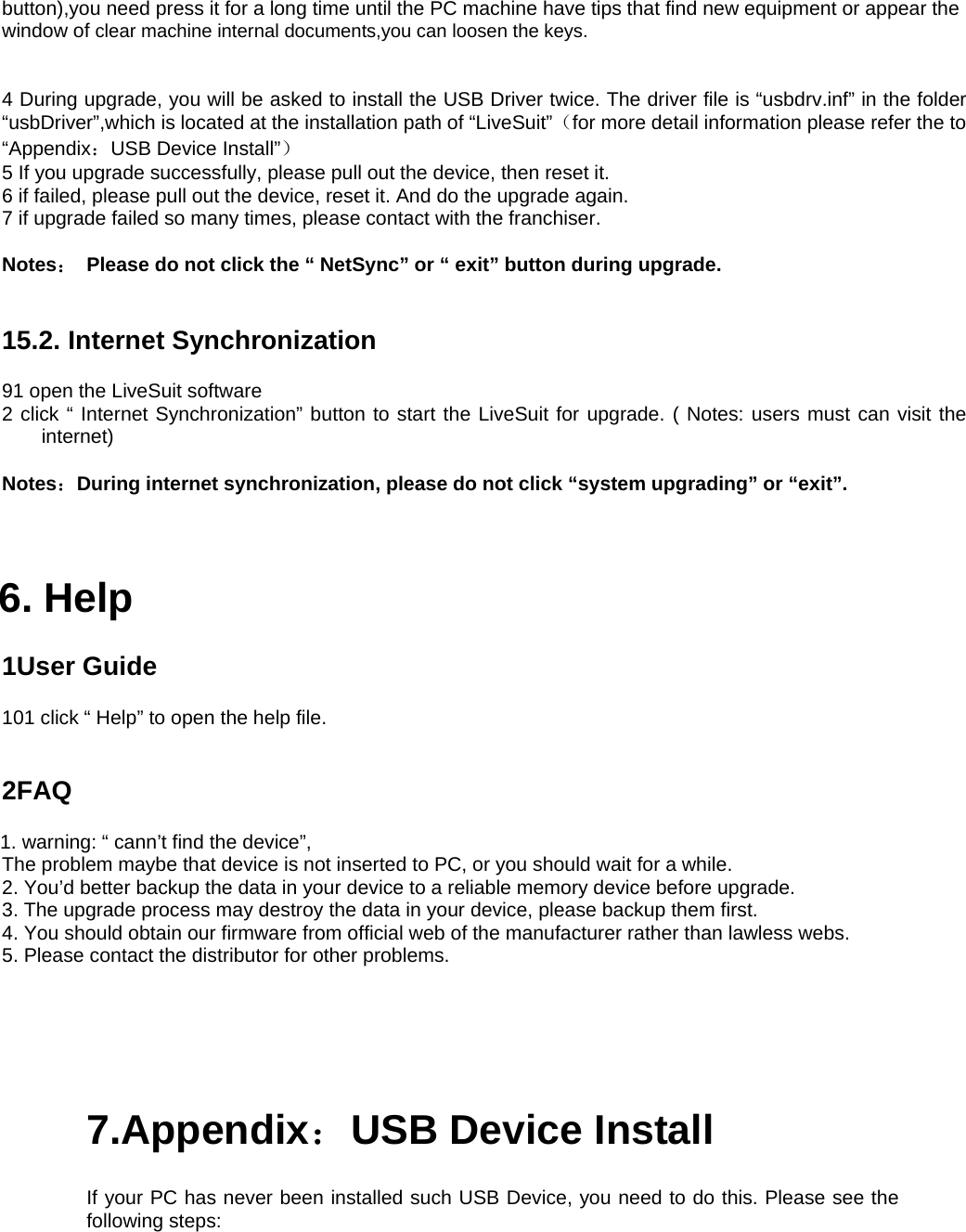 button),you need press it for a long time until the PC machine have tips that find new equipment or appear the window of clear machine internal documents,you can loosen the keys.   4 During upgrade, you will be asked to install the USB Driver twice. The driver file is “usbdrv.inf” in the folder “usbDriver”,which is located at the installation path of “LiveSuit”（for more detail information please refer the to   “Appendix：USB Device Install”）  5 If you upgrade successfully, please pull out the device, then reset it.     6 if failed, please pull out the device, reset it. And do the upgrade again.   7 if upgrade failed so many times, please contact with the franchiser.      Notes：  Please do not click the “ NetSync” or “ exit” button during upgrade.     15.2. Internet Synchronization   91 open the LiveSuit software   2 click “ Internet Synchronization” button to start the LiveSuit for upgrade. ( Notes: users must can visit the internet)   Notes：During internet synchronization, please do not click “system upgrading” or “exit”.        6. Help   1User Guide   101 click “ Help” to open the help file.       2FAQ  1. warning: “ cann’t find the device”,     The problem maybe that device is not inserted to PC, or you should wait for a while.     2. You’d better backup the data in your device to a reliable memory device before upgrade.   3. The upgrade process may destroy the data in your device, please backup them first.     4. You should obtain our firmware from official web of the manufacturer rather than lawless webs.     5. Please contact the distributor for other problems.   7.Appendix：USB Device Install   If your PC has never been installed such USB Device, you need to do this. Please see the following steps:     