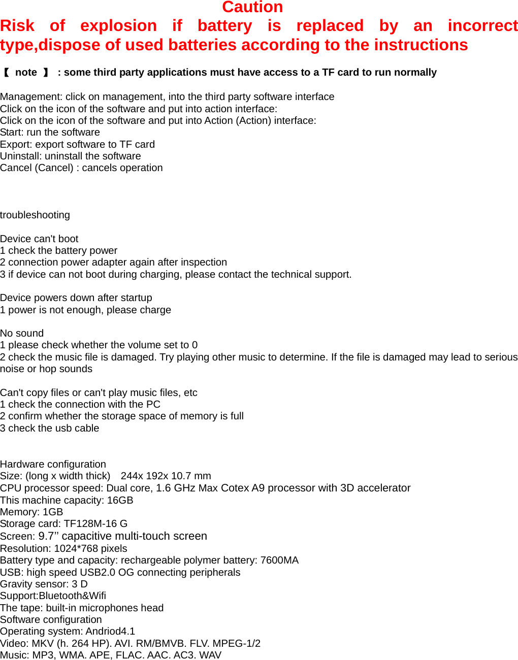 Caution Risk of explosion if battery is replaced by an incorrect type,dispose of used batteries according to the instructions  【 note 】  : some third party applications must have access to a TF card to run normally  Management: click on management, into the third party software interface Click on the icon of the software and put into action interface: Click on the icon of the software and put into Action (Action) interface: Start: run the software Export: export software to TF card Uninstall: uninstall the software Cancel (Cancel) : cancels operation    troubleshooting  Device can&apos;t boot 1 check the battery power 2 connection power adapter again after inspection 3 if device can not boot during charging, please contact the technical support.  Device powers down after startup 1 power is not enough, please charge  No sound 1 please check whether the volume set to 0 2 check the music file is damaged. Try playing other music to determine. If the file is damaged may lead to serious noise or hop sounds  Can&apos;t copy files or can&apos;t play music files, etc 1 check the connection with the PC 2 confirm whether the storage space of memory is full 3 check the usb cable   Hardware configuration Size: (long x width thick)    244x 192x 10.7 mm CPU processor speed: Dual core, 1.6 GHz Max Cotex A9 processor with 3D accelerator This machine capacity: 16GB   Memory: 1GB Storage card: TF128M-16 G Screen: 9.7’’ capacitive multi-touch screen  Resolution: 1024*768 pixels Battery type and capacity: rechargeable polymer battery: 7600MA USB: high speed USB2.0 OG connecting peripherals Gravity sensor: 3 D Support:Bluetooth&amp;Wifi The tape: built-in microphones head   Software configuration Operating system: Andriod4.1 Video: MKV (h. 264 HP). AVI. RM/BMVB. FLV. MPEG-1/2 Music: MP3, WMA. APE, FLAC. AAC. AC3. WAV 
