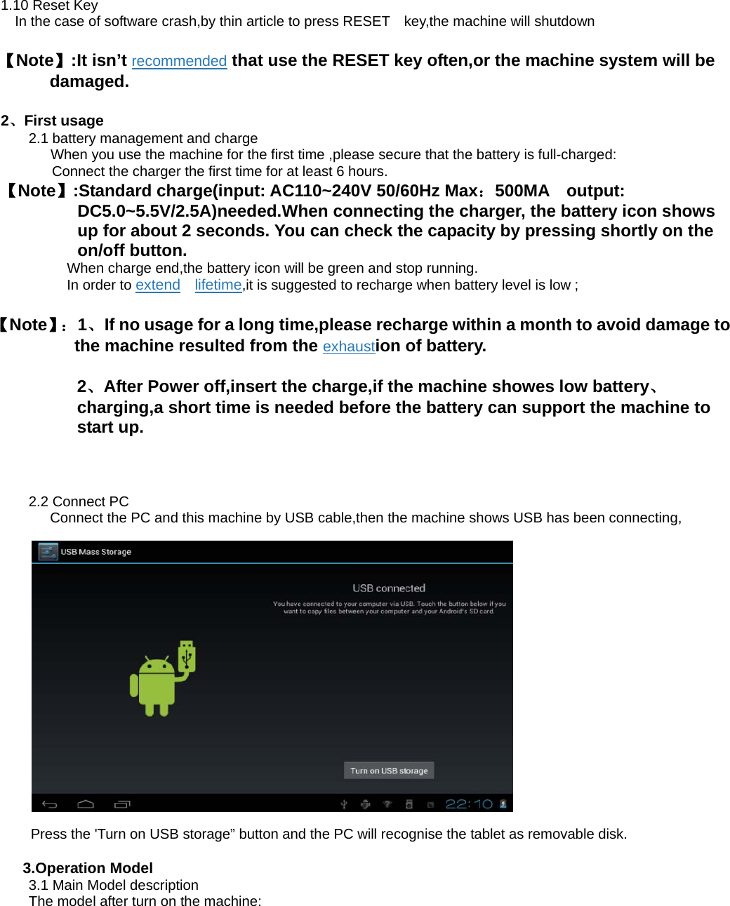 1.10 Reset Key     In the case of software crash,by thin article to press RESET    key,the machine will shutdown    【Note】:It isn’t recommended that use the RESET key often,or the machine system will be damaged. 2、First usage   2.1 battery management and charge               When you use the machine for the first time ,please secure that the battery is full-charged:       Connect the charger the first time for at least 6 hours. 【Note】:Standard charge(input: AC110~240V 50/60Hz Max：500MA  output: DC5.0~5.5V/2.5A)needed.When connecting the charger, the battery icon shows up for about 2 seconds. You can check the capacity by pressing shortly on the on/off button.      When charge end,the battery icon will be green and stop running.      In order to extend  lifetime,it is suggested to recharge when battery level is low ; 【Note】： 1、If no usage for a long time,please recharge within a month to avoid damage to the machine resulted from the exhaustion of battery. 2、After Power off,insert the charge,if the machine showes low battery、charging,a short time is needed before the battery can support the machine to start up.  2.2 Connect PC       Connect the PC and this machine by USB cable,then the machine shows USB has been connecting,       Press the &apos;Turn on USB storage” button and the PC will recognise the tablet as removable disk.  3.Operation Model 3.1 Main Model description The model after turn on the machine:   