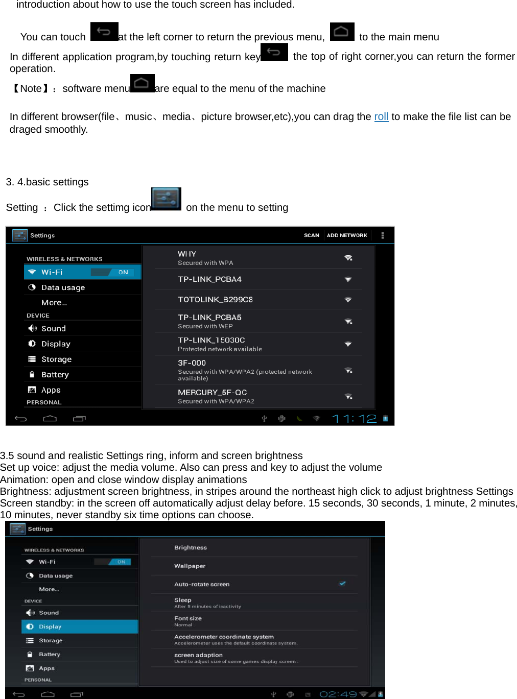 introduction about how to use the touch screen has included.         You can touch  at the left corner to return the previous menu,    to the main menu In different application program,by touching return key   the top of right corner,you can return the former operation. 【Note】：software menu are equal to the menu of the machine   In different browser(file、music、media、picture browser,etc),you can drag the roll to make the file list can be draged smoothly.      3. 4.basic settings Setting  ：Click the settimg icon   on the menu to setting     3.5 sound and realistic Settings ring, inform and screen brightness Set up voice: adjust the media volume. Also can press and key to adjust the volume Animation: open and close window display animations Brightness: adjustment screen brightness, in stripes around the northeast high click to adjust brightness Settings Screen standby: in the screen off automatically adjust delay before. 15 seconds, 30 seconds, 1 minute, 2 minutes, 10 minutes, never standby six time options can choose.   