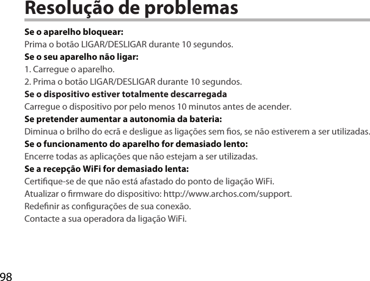 98Resolução de problemasSe o aparelho bloquear:Prima o botão LIGAR/DESLIGAR durante 10 segundos. Se o seu aparelho não ligar:1. Carregue o aparelho. 2. Prima o botão LIGAR/DESLIGAR durante 10 segundos.Se o dispositivo estiver totalmente descarregadaCarregue o dispositivo por pelo menos 10 minutos antes de acender.Se pretender aumentar a autonomia da bateria:Diminua o brilho do ecrã e desligue as ligações sem os, se não estiverem a ser utilizadas.Se o funcionamento do aparelho for demasiado lento:Encerre todas as aplicações que não estejam a ser utilizadas.Se a recepção WiFi for demasiado lenta:Certique-se de que não está afastado do ponto de ligação WiFi.Atualizar o rmware do dispositivo: http://www.archos.com/support.Redenir as congurações de sua conexão.Contacte a sua operadora da ligação WiFi.