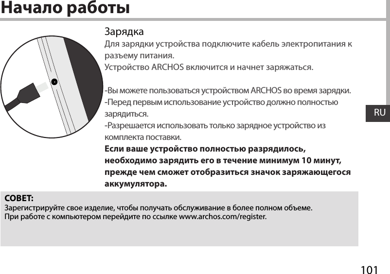 101RUНачало работыЗарядкаДля зарядки устройства подключите кабель электропитания к разъему питания. Устройство ARCHOS включится и начнет заряжаться. -Вы можете пользоваться устройством ARCHOS во время зарядки. -Перед первым использование устройство должно полностью зарядиться. -Разрешается использовать только зарядное устройство из комплекта поставки.Если ваше устройство полностью разрядилось, необходимо зарядить его в течение минимум 10 минут, прежде чем сможет отобразиться значок заряжающегося аккумулятора.СОВЕТ:Зарегистрируйте свое изделие, чтобы получать обслуживание в более полном объеме. При работе с компьютером перейдите по ссылке www.archos.com/register.