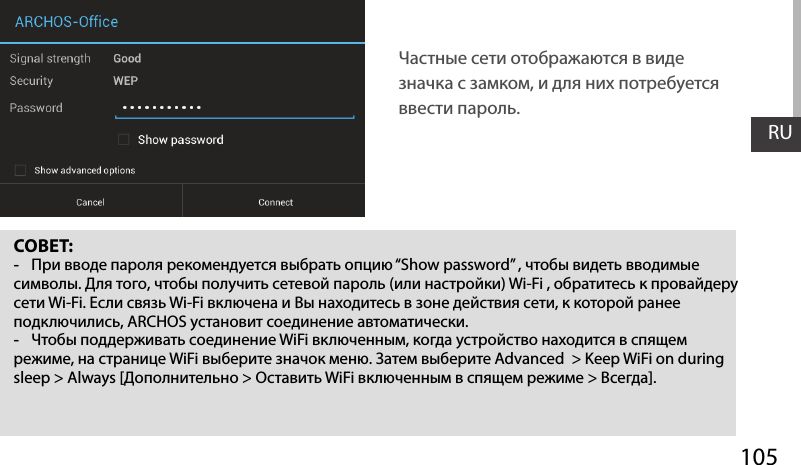 105RUСОВЕТ: -При вводе пароля рекомендуется выбрать опцию “Show password” , чтобы видеть вводимые символы. Для того, чтобы получить сетевой пароль (или настройки) Wi-Fi , обратитесь к провайдеру сети Wi-Fi. Если связь Wi-Fi включена и Вы находитесь в зоне действия сети, к которой ранее подключились, ARCHOS установит соединение автоматически. -Чтобы поддерживать соединение WiFi включенным, когда устройство находится в спящем режиме, на странице WiFi выберите значок меню. Затем выберите Advanced  &gt; Keep WiFi on during sleep &gt; Always [Дополнительно &gt; Оставить WiFi включенным в спящем режиме &gt; Всегда].Частные сети отображаются в виде значка с замком, и для них потребуется ввести пароль.