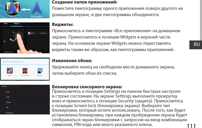 111RUСоздание папок приложений:Поместите пиктограмму одного приложения поверх другого на домашнем экране, и две пиктограммы объединятся.Виджеты:Прикоснитесь к пиктограмме «Все приложения» на домашнем экране. Прикоснитесь к позиции Widgets в верхней части экрана. На основном экране Widgets можно переставлять виджеты таким же образом, как пиктограммы приложений.Изменение обоев:Удерживайте палец на свободном месте домашнего экрана, затем выберите обои из списка.Блокировка сенсорного экрана:Прикоснитесь к позиции Settings на панели быстрых настроек в строке состояния. На экране Settings выполните прокрутку вниз и прикоснитесь к позиции Security (защита). Прикоснитесь к позиции Screen lock (блокировка экрана). Выберите тип блокировки, который хотите использовать. После того, как будет установлена блокировка, при каждом пробуждении экрана будет отображаться экран блокировки с запросом на ввод комбинации символов, PIN-кода или иного указанного ключа.