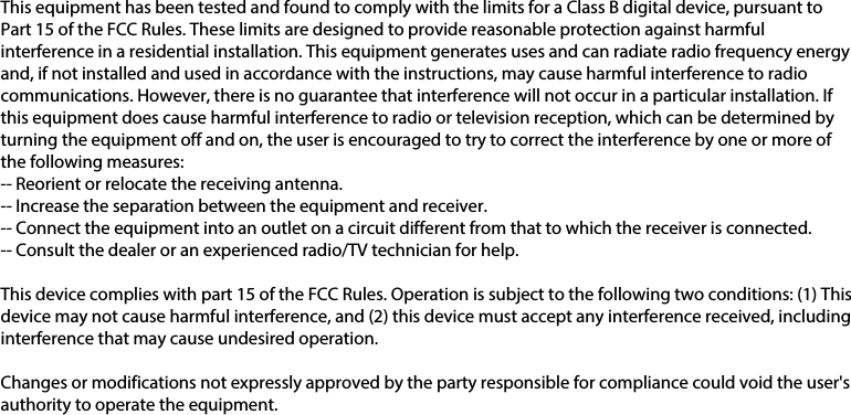 This equipment has been tested and found to comply with the limits for a Class B digital device, pursuant to Part 15 of the FCC Rules. These limits are designed to provide reasonable protection against harmful interference in a residential installation. This equipment generates uses and can radiate radio frequency energy and, if not installed and used in accordance with the instructions, may cause harmful interference to radio communications. However, there is no guarantee that interference will not occur in a particular installation. If this equipment does cause harmful interference to radio or television reception, which can be determined by turning the equipment off and on, the user is encouraged to try to correct the interference by one or more of the following measures:-- Reorient or relocate the receiving antenna.  -- Increase the separation between the equipment and receiver.   -- Connect the equipment into an outlet on a circuit different from that to which the receiver is connected.  -- Consult the dealer or an experienced radio/TV technician for help.This device complies with part 15 of the FCC Rules. Operation is subject to the following two conditions: (1) This device may not cause harmful interference, and (2) this device must accept any interference received, including interference that may cause undesired operation.Changes or modifications not expressly approved by the party responsible for compliance could void the user&apos;s authority to operate the equipment.