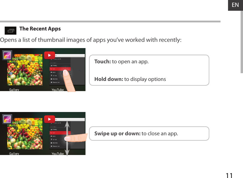 11ENOpens a list of thumbnail images of apps you’ve worked with recently:The Recent AppsTouch: to open an app. Swipe up or down: to close an app.Hold down: to display options