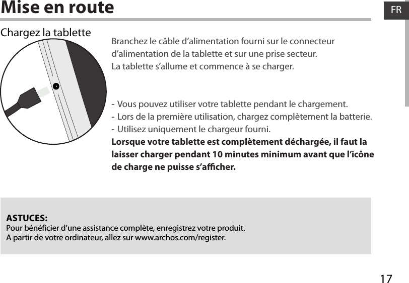 17FRFRMise en routeChargez la tablette Branchez le câble d’alimentation fourni sur le connecteur d’alimentation de la tablette et sur une prise secteur. La tablette s’allume et commence à se charger.  -Vous pouvez utiliser votre tablette pendant le chargement. -Lors de la première utilisation, chargez complètement la batterie. -Utilisez uniquement le chargeur fourni.Lorsque votre tablette est complètement déchargée, il faut la laisser charger pendant 10 minutes minimum avant que l’icône de charge ne puisse s’acher.    ASTUCES:Pour bénéficier d’une assistance complète, enregistrez votre produit. A partir de votre ordinateur, allez sur www.archos.com/register.