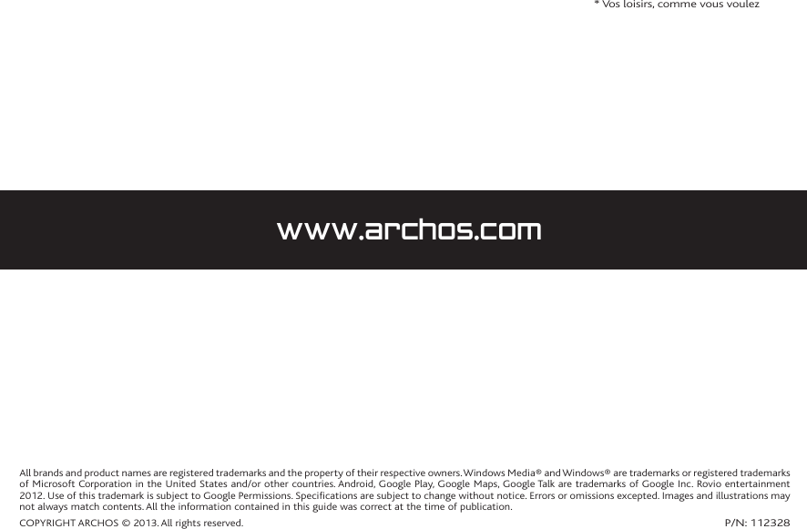 All brands and product names are registered trademarks and the property of their respective owners. Windows Media® and Windows® are trademarks or registered trademarks of Microsoft Corporation in the United States and/or other countries. Android, Google Play, Google Maps, Google Talk are trademarks of Google Inc. Rovio entertainment 2012. Use of this trademark is subject to Google Permissions. Specifications are subject to change without notice. Errors or omissions excepted. Images and illustrations may not always match contents. All the information contained in this guide was correct at the time of publication.COPYRIGHT ARCHOS © 2013. All rights reserved.P/N: 112328  * Vos loisirs, comme vous voulezwww.archos.com