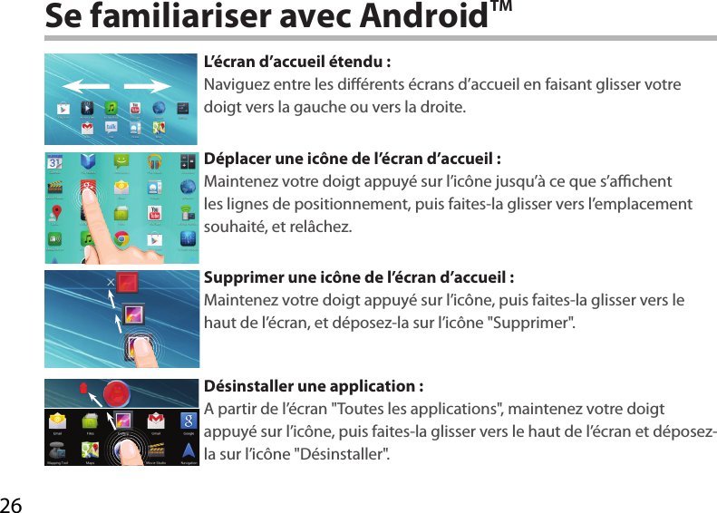 26Se familiariser avec AndroidTML’écran d’accueil étendu :Naviguez entre les diérents écrans d’accueil en faisant glisser votre doigt vers la gauche ou vers la droite.Déplacer une icône de l’écran d’accueil :Maintenez votre doigt appuyé sur l’icône jusqu’à ce que s’achent les lignes de positionnement, puis faites-la glisser vers l’emplacement souhaité, et relâchez.Supprimer une icône de l’écran d’accueil :Maintenez votre doigt appuyé sur l’icône, puis faites-la glisser vers le haut de l’écran, et déposez-la sur l’icône &quot;Supprimer&quot;.Désinstaller une application :A partir de l’écran &quot;Toutes les applications&quot;, maintenez votre doigt appuyé sur l’icône, puis faites-la glisser vers le haut de l’écran et déposez-la sur l’icône &quot;Désinstaller&quot;.