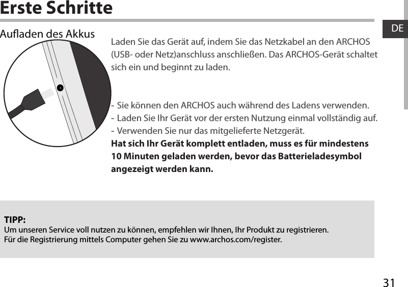 31DEErste SchritteAuaden des Akkus Laden Sie das Gerät auf, indem Sie das Netzkabel an den ARCHOS (USB- oder Netz)anschluss anschließen. Das ARCHOS-Gerät schaltet sich ein und beginnt zu laden. -Sie können den ARCHOS auch während des Ladens verwenden. -Laden Sie Ihr Gerät vor der ersten Nutzung einmal vollständig auf. -Verwenden Sie nur das mitgelieferte Netzgerät.Hat sich Ihr Gerät komplett entladen, muss es für mindestens 10 Minuten geladen werden, bevor das Batterieladesymbol angezeigt werden kann.TIPP:Um unseren Service voll nutzen zu können, empfehlen wir Ihnen, Ihr Produkt zu registrieren.Für die Registrierung mittels Computer gehen Sie zu www.archos.com/register.