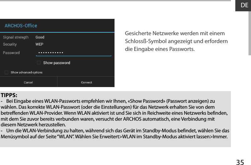 35DETIPPS: -Bei Eingabe eines WLAN-Passworts empfehlen wir Ihnen, «Show Password» (Passwort anzeigen) zu wählen. Das korrekte WLAN-Passwort (oder die Einstellungen) für das Netzwerk erhalten Sie von dem betreffenden WLAN-Provider. Wenn WLAN aktiviert ist und Sie sich in Reichweite eines Netzwerks befinden, mit dem Sie zuvor bereits verbunden waren, versucht der ARCHOS automatisch, eine Verbindung mit diesem Netzwerk herzustellen. -Um die WLAN-Verbindung zu halten, während sich das Gerät im Standby-Modus befindet, wählen Sie das Menüsymbol auf der Seite “WLAN”. Wählen Sie Erweitert&gt;WLAN im Standby-Modus aktiviert lassen&gt;Immer.Gesicherte Netzwerke werden mit einem Schlossß-Symbol angezeigt und erfordern die Eingabe eines Passworts. 