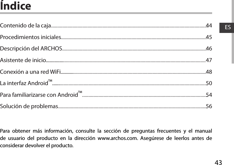 43ESÍndicePara obtener más información, consulte la sección de preguntas frecuentes y el manual de usuario del producto en la dirección www.archos.com. Asegúrese de leerlos antes de considerar devolver el producto. Contenido de la caja.............................................................................................................................Procedimientos iniciales....................................................................................................................Descripción del ARCHOS...................................................................................................................Asistente de inicio...............................................................................................................................Conexión a una red WiFi....................................................................................................................La interfaz AndroidTM............................................................................................................................Para familiarizarse con AndroidTM....................................................................................................Solución de problemas......................................................................................................................4445464748505456