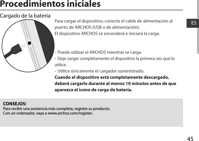 45ESProcedimientos inicialesCargado de la batería Para cargar el dispositivo, conecte el cable de alimentación al puerto de ARCHOS (USB o de alimentación). El dispositivo ARCHOS se encenderá e iniciará la carga. -Puede utilizar el ARCHOS mientras se carga. -Deje cargar completamente el dispositivo la primera vez que lo utilice. -Utilice únicamente el cargador suministrado.Cuando el dispositivo está completamente descargado, deberá cargarlo durante al menos 10 minutos antes de que aparezca el icono de carga de batería.  CONSEJOS:Para recibir una asistencia más completa, registre su producto. Con un ordenador, vaya a www.archos.com/register.