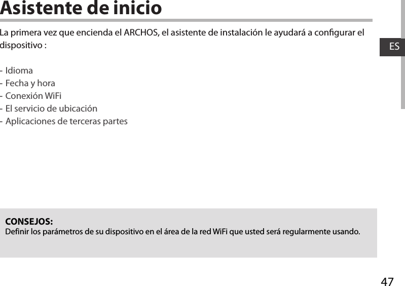 47ESAsistente de inicioCONSEJOS: Definir los parámetros de su dispositivo en el área de la red WiFi que usted será regularmente usando.La primera vez que encienda el ARCHOS, el asistente de instalación le ayudará a congurar el dispositivo : -Idioma -Fecha y hora -Conexión WiFi -El servicio de ubicación -Aplicaciones de terceras partes