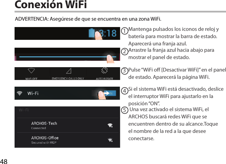 4812345Conexión WiFiADVERTENCIA: Asegúrese de que se encuentra en una zona WiFi. Mantenga pulsados los iconos de reloj y batería para mostrar la barra de estado. Aparecerá una franja azul.Arrastre la franja azul hacia abajo para mostrar el panel de estado. Pulse “WiFi o [Desactivar WiFi]” en el panel de estado. Aparecerá la página WiFi.Si el sistema WiFi está desactivado, deslice el interruptor WiFi para ajustarlo en la posición “ON”.  Una vez activado el sistema WiFi, el ARCHOS buscará redes WiFi que se encuentren dentro de su alcance.Toque el nombre de la red a la que desee conectarse. 